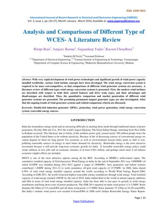 ISSN 2349-7815
International Journal of Recent Research in Electrical and Electronics Engineering (IJRREEE)
Vol. 3, Issue 1, pp: (33-37), Month: January - March 2016, Available at: www.paperpublications.org
Page | 33
Paper Publications
Analysis and Comparisons of Different Type of
WCES- A Literature Review
Rimpi Rani1
, Sanjeev Kumar2
, Gagandeep Yadav3
,Kusum Choudhary4
1
Student (M.Tech),234
Assistant Professor
1,2,3
Department of Electrical Engineering,1,2,3
Yamuna Institute of Engineering & Technology, Yamunanagar
4
Department of Computer Science & Engineering.,4
Maharishi Markandeshwar University, Mullana
Abstract: With very rapid development of wind power technologies and significant growth of wind power capacity
installed worldwide, various wind turbine concepts have been developed. The wind energy conversion system is
required to be more cost-competitive, so that comparisons of different wind generator systems are necessary. A
literature review of different types wind energy conversion systems is presented. First, the modern wind turbines
are described with respect to both their control features and drive train types, and their advantages and
disadvantages are described. Then, the quantitative comparison and market penetration of different wind
generator systems are presented. The promising permanent magnet generator types are also investigated. After
that the ongoing trends of wind generator systems and related comparison criteria are discussed.
Keywords: Doubly-fed induction generator (DFIG), protection, wind power generation, wind energy conversion
system, renewable energy sources.
I.INTRODUCTION
India has tremendous energy needs and an increasing difficulty in meeting those needs through traditional means of power
generation. On July 30th and 31st, 2012 the world's largest blackout, The Great Indian Outage, stretching from New Delhi
to Kolkata occurred. This blackout, due to failure of the northern power grid, caused nearly 700 million people twice the
population of the United States to be without electricity. Because of the of decreasing sources of conventional energy we
cannot depend on them for long period. For economic as well as environmental reasons India needs to shift to non-
polluting renewable sources of energy to meet future demand for electricity. Renewable energy is the most attractive
investment because it will provide long-term economic growth for India. A favorable renewable energy policy could
create millions of new jobs and an economic stimulus of at least US$1 trillion, and perhaps much more if all indirect
economic (ripple) effects are included.
WECS is one of the most attractive options among all the RES. According to MNRE‘s achievement report, The
cumulative installed capacity of Grid Interactive Wind Energy in India by the end of September 2011 was 14989MW (of
which 833MW was installed during 2011-2012 against a target of 2400MW). Aero generators and hybrid systems
contributed 1.20MW during 2011-12 to yield cumulative off-grid wind capacity of 15.55MW. In 2008, India shared
6.58% of total wind energy installed capacity around the world, according to World Wind Energy Report-2008.
According to GSR-2011, the world witnessed highest renewable energy installations through wind energy. Total installed
capacity of wind energy reached 198GW by the end of 2010. India ranked third in the world in annual capacity additions
and fifth in terms of total wind energy installed capacity. India has been able to fast pace its growth in wind energy
installations and bring down costs of power production. The GSR 2011 reported on-shore wind power (1.5-3.5MW; Rotor
diameter 60-100m) at 5-9 cents/kWh and off shore wind power (1.5-5MW; Rotor diameter 75-120m) at 10-20 cents/kWh.
But India’s onshore wind power cost reached 6-9cents/kWh in 2008 itself (Indian Renewable Energy Status Report-
 