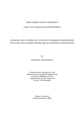 THE FLORIDA STATE UNIVERSITY
FAMU–FSU COLLEGE OF ENGINEERING
ANALYSIS AND CONTROL OF AN IN SITU HYDROGEN GENERATION
AND FUEL CELL POWER SYSTEM FOR AUTOMOTIVE APPLICATIONS
By
PANINI K. KOLAVENNU
A Dissertation submitted to the
Department of Chemical Engineering
in partial fulﬁllment of the
requirements for the degree of
Doctor of Philosophy
Degree Awarded:
Spring Semester, 2006
 