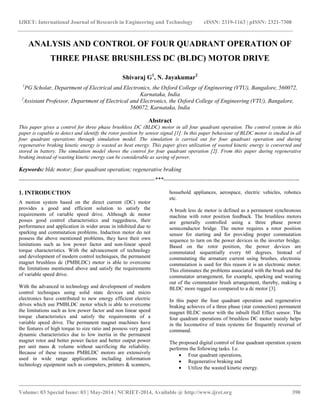 IJRET: International Journal of Research in Engineering and Technology eISSN: 2319-1163 | pISSN: 2321-7308
__________________________________________________________________________________________
Volume: 03 Special Issue: 03 | May-2014 | NCRIET-2014, Available @ http://www.ijret.org 390
ANALYSIS AND CONTROL OF FOUR QUADRANT OPERATION OF
THREE PHASE BRUSHLESS DC (BLDC) MOTOR DRIVE
Shivaraj G1
, N. Jayakumar2
1
PG Scholar, Department of Electrical and Electronics, the Oxford College of Engineering (VTU), Bangalore, 560072,
Karnataka, India
2
Assistant Professor, Department of Electrical and Electronics, the Oxford College of Engineering (VTU), Bangalore,
560072, Karnataka, India
Abstract
This paper gives a control for three phase brushless DC (BLDC) motor in all four quadrant operation. The control system in this
paper is capable to detect and identify the rotor position by sensor signal [1]. In this paper behaviour of BLDC motor is studied in all
four quadrant operations through simulation model. The simulation is carried out for four quadrant operation and during
regenerative braking kinetic energy is wasted as heat energy. This paper gives utilization of wasted kinetic energy is converted and
stored in battery. The simulation model shows the control for four quadrant operation [2]. From this paper during regenerative
braking instead of wasting kinetic energy can be considerable as saving of power.
Keywords: bldc motor; four quadrant operation; regenerative braking
-----------------------------------------------------------------------***-----------------------------------------------------------------------
1. INTRODUCTION
A motion system based on the direct current (DC) motor
provides a good and efficient solution to satisfy the
requirements of variable speed drive. Although dc motor
posses good control characteristics and ruggedness, their
performance and application in wider areas in inhibited due to
sparking and commutation problems. Induction motor do not
possess the above mentioned problems, they have their own
limitations such as low power factor and non-linear speed
torque characteristics. With the advancement of technology
and development of modern control techniques, the permanent
magnet brushless dc (PMBLDC) motor is able to overcome
the limitations mentioned above and satisfy the requirements
of variable speed drive.
With the advanced in technology and development of modern
control techniques using solid state devices and micro
electronics have contributed to new energy efficient electric
drives which use PMBLDC motor which is able to overcome
the limitations such as low power factor and non linear speed
torque characteristics and satisfy the requirements of a
variable speed drive. The permanent magnet machines have
the features of high torque to size ratio and possess very good
dynamic characteristics due to low inertia in the permanent
magnet rotor and better power factor and better output power
per unit mass & volume without sacrificing the reliability.
Because of these reasons PMBLDC motors are extensively
used in wide range applications including information
technology equipment such as computers, printers & scanners,
household appliances, aerospace, electric vehicles, robotics
etc.
A brush less dc motor is defined as a permanent synchronous
machine with rotor position feedback. The brushless motors
are generally controlled using a three phase power
semiconductor bridge. The motor requires a rotor position
sensor for starting and for providing proper commutation
sequence to turn on the power devices in the inverter bridge.
Based on the rotor position, the power devices are
commutated sequentially every 60 degrees. Instead of
commutating the armature current using brushes, electronic
commutation is used for this reason it is an electronic motor.
This eliminates the problems associated with the brush and the
commutator arrangement, for example, sparking and wearing
out of the commutator brush arrangement, thereby, making a
BLDC more rugged as compared to a dc motor [3].
In this paper the four quadrant operation and regenerative
braking achieves of a three phase (star connection) permanent
magnet BLDC motor with the inbuilt Hall Effect sensor. The
four quadrant operations of brushless DC motor mainly helps
in the locomotive of train systems for frequently reversal of
command.
The proposed digital control of four quadrant operation system
performs the following tasks. I.e.
 Four quadrant operations,
 Regenerative braking and
 Utilize the wasted kinetic energy.
 