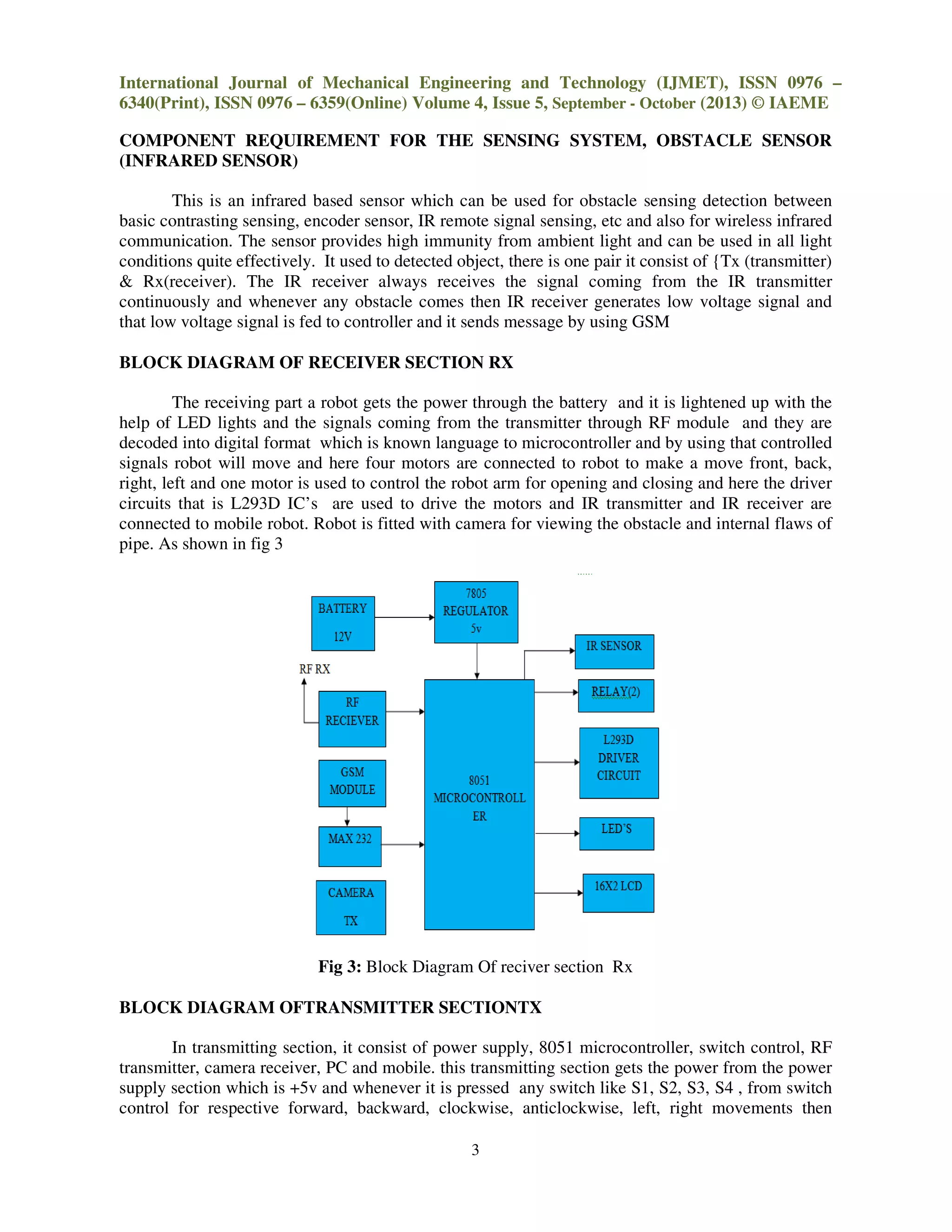 International Journal of Mechanical Engineering and Technology (IJMET), ISSN 0976
6340(Print), ISSN 0976 – 6359(Online) Volume 4, Issue
COMPONENT REQUIREMENT FOR THE SENSING SYSTEM,
(INFRARED SENSOR)
This is an infrared based sensor which can be used for obstacle sensing detection between
basic contrasting sensing, encoder sensor, IR remote signal sensing, etc and also for wireless infrared
communication. The sensor provides high immunity from ambient light and can be used in all light
conditions quite effectively. It used to detected object,
& Rx(receiver). The IR receiver always receives the signal coming from the
continuously and whenever any obstacle comes then IR receiver generates low voltage signal and
that low voltage signal is fed to controller and it sends message by using GSM
BLOCK DIAGRAM OF RECEIVER SECTION
The receiving part a robot gets the power through the battery and it is lightened up with the
help of LED lights and the signals coming from the transmitter through RF module and they are
decoded into digital format which is known language to microcontroller and by using that
signals robot will move and here four motors are connected to robot to make a move front, back,
right, left and one motor is used to control the robot arm for opening and closing and here the driver
circuits that is L293D IC’s are used to driv
connected to mobile robot. Robot is fitted with camera for viewing the obstacle and internal flaws of
pipe. As shown in fig 3
Fig 3: Block Diagram Of reciver section Rx
BLOCK DIAGRAM OFTRANSMITTER SECTIONTX
In transmitting section, it consist of power supply,
transmitter, camera receiver, PC and mobile. this transmitting section gets the power from the power
supply section which is +5v and whenever it is pressed any switch like S1, S2, S3, S4 , from switch
control for respective forward, backward, clockwise, anticlockwise, left, right movements then
International Journal of Mechanical Engineering and Technology (IJMET), ISSN 0976
6359(Online) Volume 4, Issue 5, September - October (2013) © IAEME
3
COMPONENT REQUIREMENT FOR THE SENSING SYSTEM, OBSTACLE SENSOR
This is an infrared based sensor which can be used for obstacle sensing detection between
basic contrasting sensing, encoder sensor, IR remote signal sensing, etc and also for wireless infrared
provides high immunity from ambient light and can be used in all light
conditions quite effectively. It used to detected object, there is one pair it consist of {Tx (transmitter)
The IR receiver always receives the signal coming from the
continuously and whenever any obstacle comes then IR receiver generates low voltage signal and
that low voltage signal is fed to controller and it sends message by using GSM
BLOCK DIAGRAM OF RECEIVER SECTION RX
bot gets the power through the battery and it is lightened up with the
help of LED lights and the signals coming from the transmitter through RF module and they are
decoded into digital format which is known language to microcontroller and by using that
signals robot will move and here four motors are connected to robot to make a move front, back,
right, left and one motor is used to control the robot arm for opening and closing and here the driver
circuits that is L293D IC’s are used to drive the motors and IR transmitter and IR receiver are
connected to mobile robot. Robot is fitted with camera for viewing the obstacle and internal flaws of
Block Diagram Of reciver section Rx
BLOCK DIAGRAM OFTRANSMITTER SECTIONTX
In transmitting section, it consist of power supply, 8051 microcontroller, switch control, RF
transmitter, camera receiver, PC and mobile. this transmitting section gets the power from the power
supply section which is +5v and whenever it is pressed any switch like S1, S2, S3, S4 , from switch
espective forward, backward, clockwise, anticlockwise, left, right movements then
International Journal of Mechanical Engineering and Technology (IJMET), ISSN 0976 –
(2013) © IAEME
OBSTACLE SENSOR
This is an infrared based sensor which can be used for obstacle sensing detection between
basic contrasting sensing, encoder sensor, IR remote signal sensing, etc and also for wireless infrared
provides high immunity from ambient light and can be used in all light
one pair it consist of {Tx (transmitter)
The IR receiver always receives the signal coming from the IR transmitter
continuously and whenever any obstacle comes then IR receiver generates low voltage signal and
bot gets the power through the battery and it is lightened up with the
help of LED lights and the signals coming from the transmitter through RF module and they are
decoded into digital format which is known language to microcontroller and by using that controlled
signals robot will move and here four motors are connected to robot to make a move front, back,
right, left and one motor is used to control the robot arm for opening and closing and here the driver
e the motors and IR transmitter and IR receiver are
connected to mobile robot. Robot is fitted with camera for viewing the obstacle and internal flaws of
8051 microcontroller, switch control, RF
transmitter, camera receiver, PC and mobile. this transmitting section gets the power from the power
supply section which is +5v and whenever it is pressed any switch like S1, S2, S3, S4 , from switch
espective forward, backward, clockwise, anticlockwise, left, right movements then
 