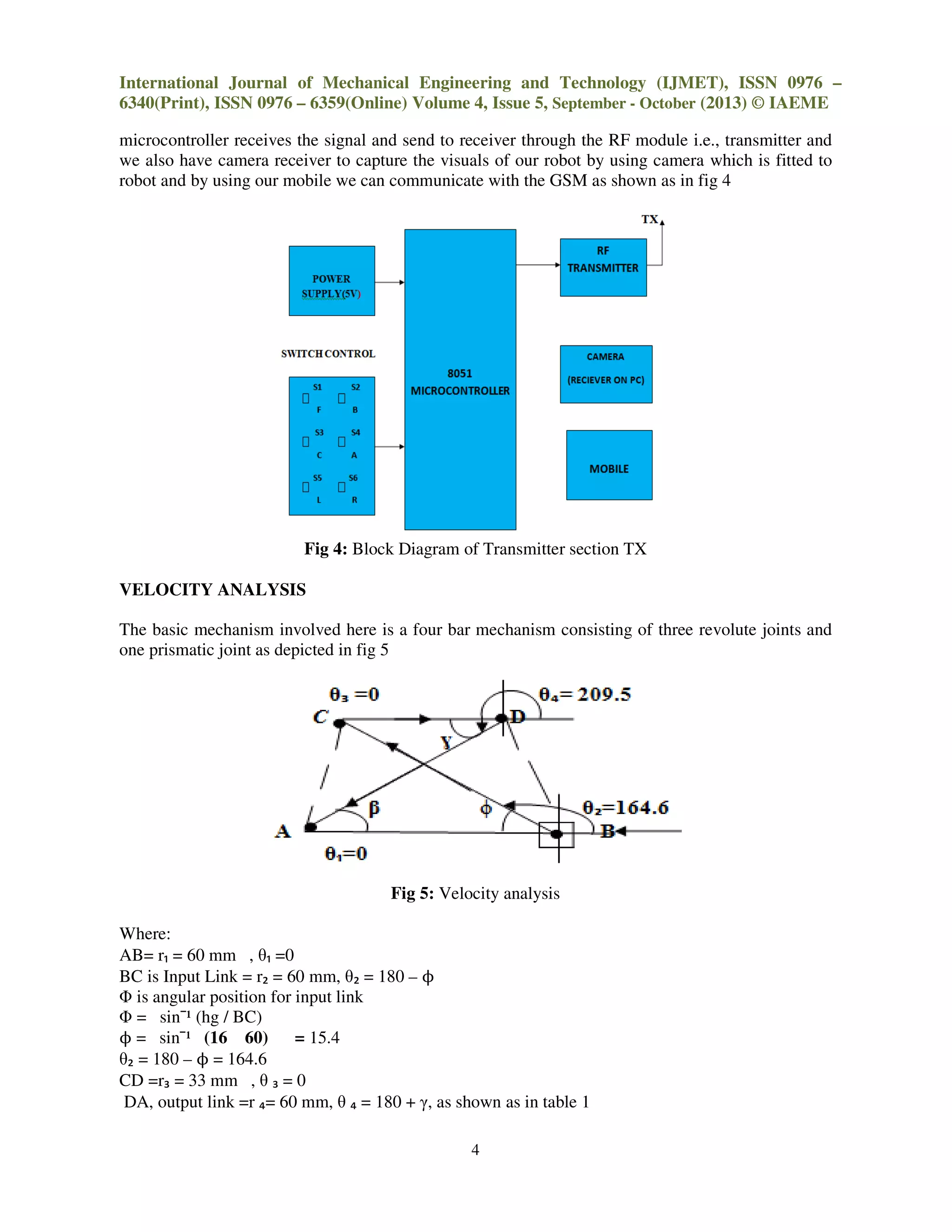 International Journal of Mechanical Engineering and Technology (IJMET), ISSN 0976
6340(Print), ISSN 0976 – 6359(Online) Volume 4, Issue
microcontroller receives the signal and send to receiver through the RF module i.e., transmitter and
we also have camera receiver to capture the visuals of our robot by using
robot and by using our mobile we can communicate with the GSM as shown as in fig 4
Fig 4: Block Diagram
VELOCITY ANALYSIS
The basic mechanism involved here is a four bar mechanism consisting of
one prismatic joint as depicted in fig 5
Where:
AB= r₁ = 60 mm , θ₁ =0
BC is Input Link = r₂ = 60 mm, θ₂ = 180
Φ is angular position for input link
Φ = sin¯¹ (hg / BC)
ϕ = sin¯¹ (16 60) = 15.4
θ₂ = 180 – ϕ = 164.6
CD =r₃ = 33 mm , θ ₃ = 0
DA, output link =r ₄= 60 mm, θ ₄ = 180
International Journal of Mechanical Engineering and Technology (IJMET), ISSN 0976
6359(Online) Volume 4, Issue 5, September - October (2013) © IAEME
4
microcontroller receives the signal and send to receiver through the RF module i.e., transmitter and
we also have camera receiver to capture the visuals of our robot by using camera which is fitted to
robot and by using our mobile we can communicate with the GSM as shown as in fig 4
Block Diagram of Transmitter section TX
The basic mechanism involved here is a four bar mechanism consisting of three revolute joints and
one prismatic joint as depicted in fig 5
Fig 5: Velocity analysis
= 180 – ϕ
= 180 + γ, as shown as in table 1
International Journal of Mechanical Engineering and Technology (IJMET), ISSN 0976 –
(2013) © IAEME
microcontroller receives the signal and send to receiver through the RF module i.e., transmitter and
camera which is fitted to
robot and by using our mobile we can communicate with the GSM as shown as in fig 4
three revolute joints and
 