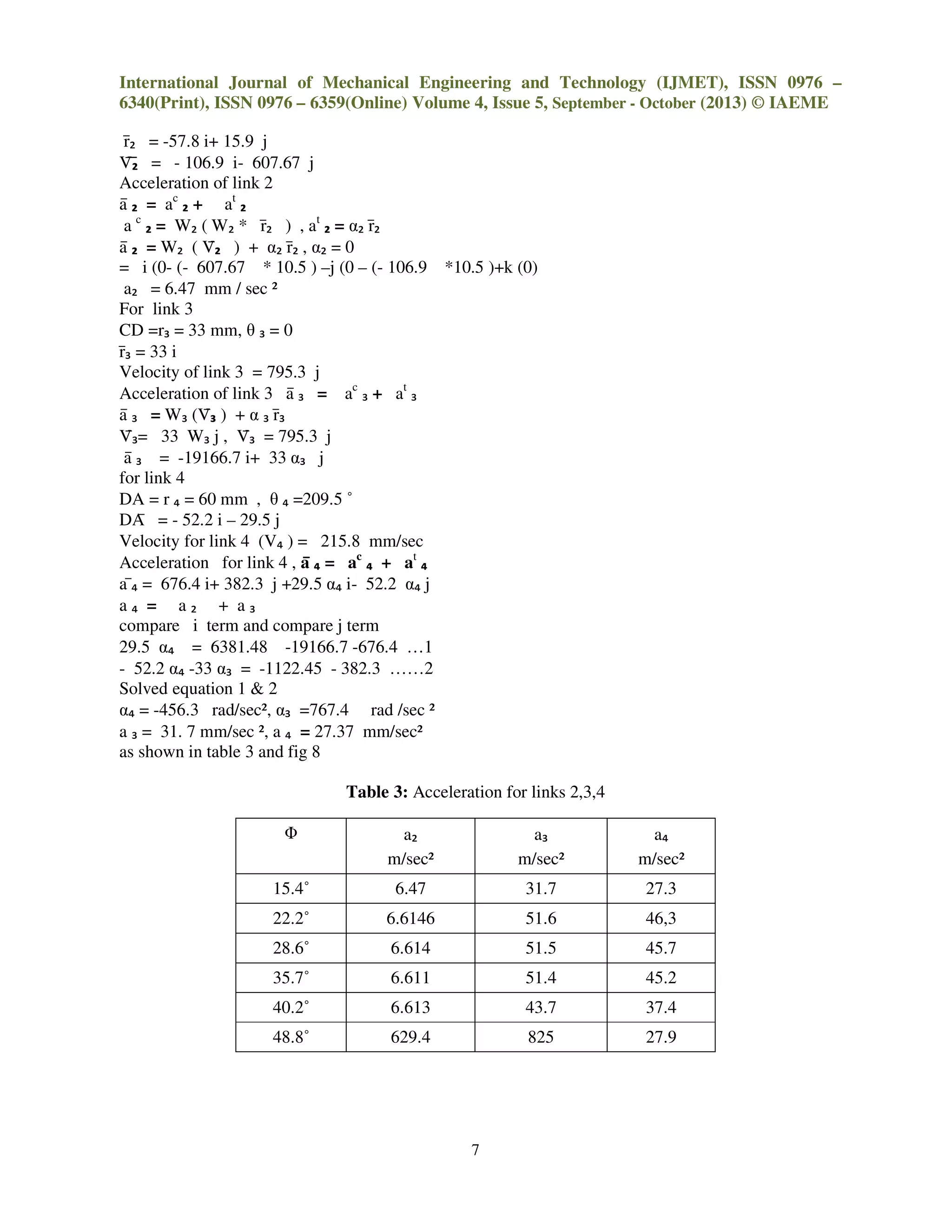 International Journal of Mechanical Engineering and Technology (IJMET), ISSN 0976 –
6340(Print), ISSN 0976 – 6359(Online) Volume 4, Issue 5, September - October (2013) © IAEME
7
rҧ₂ = -57.8 i+ 15.9 j
Vӯҧ₂ = - 106.9 i- 607.67 j
Acceleration of link 2
aҧ ₂ = ac
₂ + at
₂
a c
₂ = W₂ ( W₂ * rҧ₂ ) , at
₂ = α₂ rҧ₂
aҧ ₂ = W₂ ( Vҧ₂ ) + α₂ rҧ₂ , α₂ = 0
= i (0- (- 607.67 * 10.5 ) –j (0 – (- 106.9 *10.5 )+k (0)
a₂ = 6.47 mm / sec ²
For link 3
CD =r₃ = 33 mm, θ ₃ = 0
rҧ₃ = 33 i
Velocity of link 3 = 795.3 j
Acceleration of link 3 aҧ ₃ = ac
₃ + at
₃
aҧ ₃ = W₃ (Vҧ₃ ) + α ₃ rҧ₃
Vҧ₃= 33 W₃ j , Vҧ₃ = 795.3 j
aҧ ₃ = -19166.7 i+ 33 α₃ j
for link 4
DA = r ₄ = 60 mm , θ ₄ =209.5 ˚
DAҧ = - 52.2 i – 29.5 j
Velocity for link 4 (V₄ ) = 215.8 mm/sec
Acceleration for link 4 , aҧҧҧҧ ₄ = ac
₄ + at
₄
a ҧ₄ = 676.4 i+ 382.3 j +29.5 α₄ i- 52.2 α₄ j
a ₄ = a ₂ + a ₃
compare i term and compare j term
29.5 α₄ = 6381.48 -19166.7 -676.4 …1
- 52.2 α₄ -33 α₃ = -1122.45 - 382.3 ……2
Solved equation 1 & 2
α₄ = -456.3 rad/sec², α₃ =767.4 rad /sec ²
a ₃ = 31. 7 mm/sec ², a ₄ = 27.37 mm/sec²
as shown in table 3 and fig 8
Table 3: Acceleration for links 2,3,4
Φ a₂
m/sec²
a₃
m/sec²
a₄
m/sec²
15.4˚ 6.47 31.7 27.3
22.2˚ 6.6146 51.6 46,3
28.6˚ 6.614 51.5 45.7
35.7˚ 6.611 51.4 45.2
40.2˚ 6.613 43.7 37.4
48.8˚ 629.4 825 27.9
 