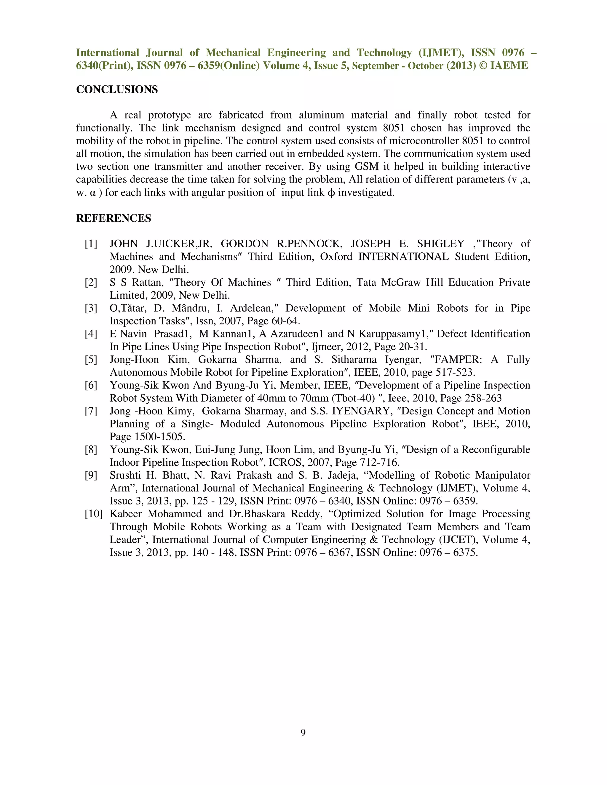 International Journal of Mechanical Engineering and Technology (IJMET), ISSN 0976 –
6340(Print), ISSN 0976 – 6359(Online) Volume 4, Issue 5, September - October (2013) © IAEME
9
CONCLUSIONS
A real prototype are fabricated from aluminum material and finally robot tested for
functionally. The link mechanism designed and control system 8051 chosen has improved the
mobility of the robot in pipeline. The control system used consists of microcontroller 8051 to control
all motion, the simulation has been carried out in embedded system. The communication system used
two section one transmitter and another receiver. By using GSM it helped in building interactive
capabilities decrease the time taken for solving the problem, All relation of different parameters (v ,a,
w, α ) for each links with angular position of input link ϕ investigated.
REFERENCES
[1] JOHN J.UICKER,JR, GORDON R.PENNOCK, JOSEPH E. SHIGLEY ,″Theory of
Machines and Mechanisms″ Third Edition, Oxford INTERNATIONAL Student Edition,
2009. New Delhi.
[2] S S Rattan, ″Theory Of Machines ″ Third Edition, Tata McGraw Hill Education Private
Limited, 2009, New Delhi.
[3] O,Tătar, D. Mândru, I. Ardelean,″ Development of Mobile Mini Robots for in Pipe
Inspection Tasks″, Issn, 2007, Page 60-64.
[4] E Navin Prasad1, M Kannan1, A Azarudeen1 and N Karuppasamy1,″ Defect Identification
In Pipe Lines Using Pipe Inspection Robot″, Ijmeer, 2012, Page 20-31.
[5] Jong-Hoon Kim, Gokarna Sharma, and S. Sitharama Iyengar, ″FAMPER: A Fully
Autonomous Mobile Robot for Pipeline Exploration″, IEEE, 2010, page 517-523.
[6] Young-Sik Kwon And Byung-Ju Yi, Member, IEEE, ″Development of a Pipeline Inspection
Robot System With Diameter of 40mm to 70mm (Tbot-40) ″, Ieee, 2010, Page 258-263
[7] Jong -Hoon Kimy, Gokarna Sharmay, and S.S. IYENGARY, ″Design Concept and Motion
Planning of a Single- Moduled Autonomous Pipeline Exploration Robot″, IEEE, 2010,
Page 1500-1505.
[8] Young-Sik Kwon, Eui-Jung Jung, Hoon Lim, and Byung-Ju Yi, ″Design of a Reconfigurable
Indoor Pipeline Inspection Robot″, ICROS, 2007, Page 712-716.
[9] Srushti H. Bhatt, N. Ravi Prakash and S. B. Jadeja, “Modelling of Robotic Manipulator
Arm”, International Journal of Mechanical Engineering & Technology (IJMET), Volume 4,
Issue 3, 2013, pp. 125 - 129, ISSN Print: 0976 – 6340, ISSN Online: 0976 – 6359.
[10] Kabeer Mohammed and Dr.Bhaskara Reddy, “Optimized Solution for Image Processing
Through Mobile Robots Working as a Team with Designated Team Members and Team
Leader”, International Journal of Computer Engineering & Technology (IJCET), Volume 4,
Issue 3, 2013, pp. 140 - 148, ISSN Print: 0976 – 6367, ISSN Online: 0976 – 6375.
 