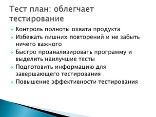   Контроль полноты охвата продукта
   Избежать лишних повторений и не забыть
    ничего важного
   Быстро проанализировать программу и
    выделить наилучшие тесты
   Подготовить информацию для
    завершающего тестирования
   Повышение эффективности тестирования
 