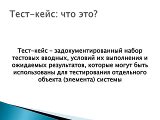 Тест-кейс – задокументированный набор
тестовых вводных, условий их выполнения и
ожидаемых результатов, которые могут быть
использованы для тестирования отдельного
        объекта (элемента) системы
 
