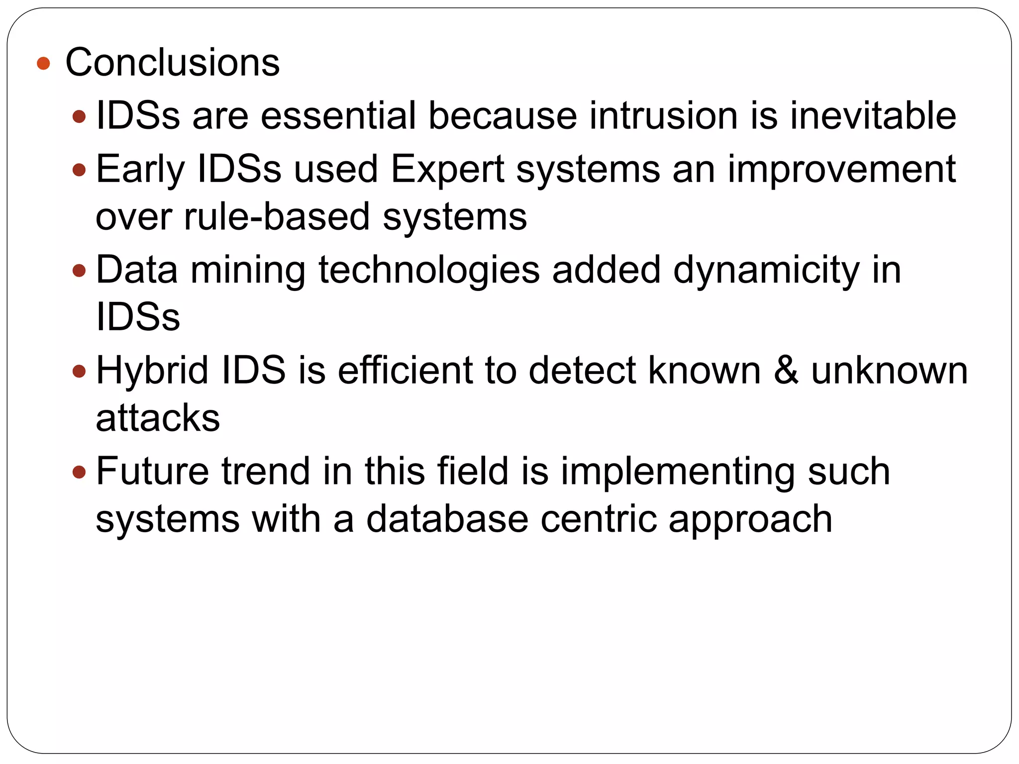  Conclusions  IDSs are essential because intrusion is inevitable  Early IDSs used Expert systems an improvement over rule-based systems  Data mining technologies added dynamicity in IDSs  Hybrid IDS is efficient to detect known & unknown attacks  Future trend in this field is implementing such systems with a database centric approach 