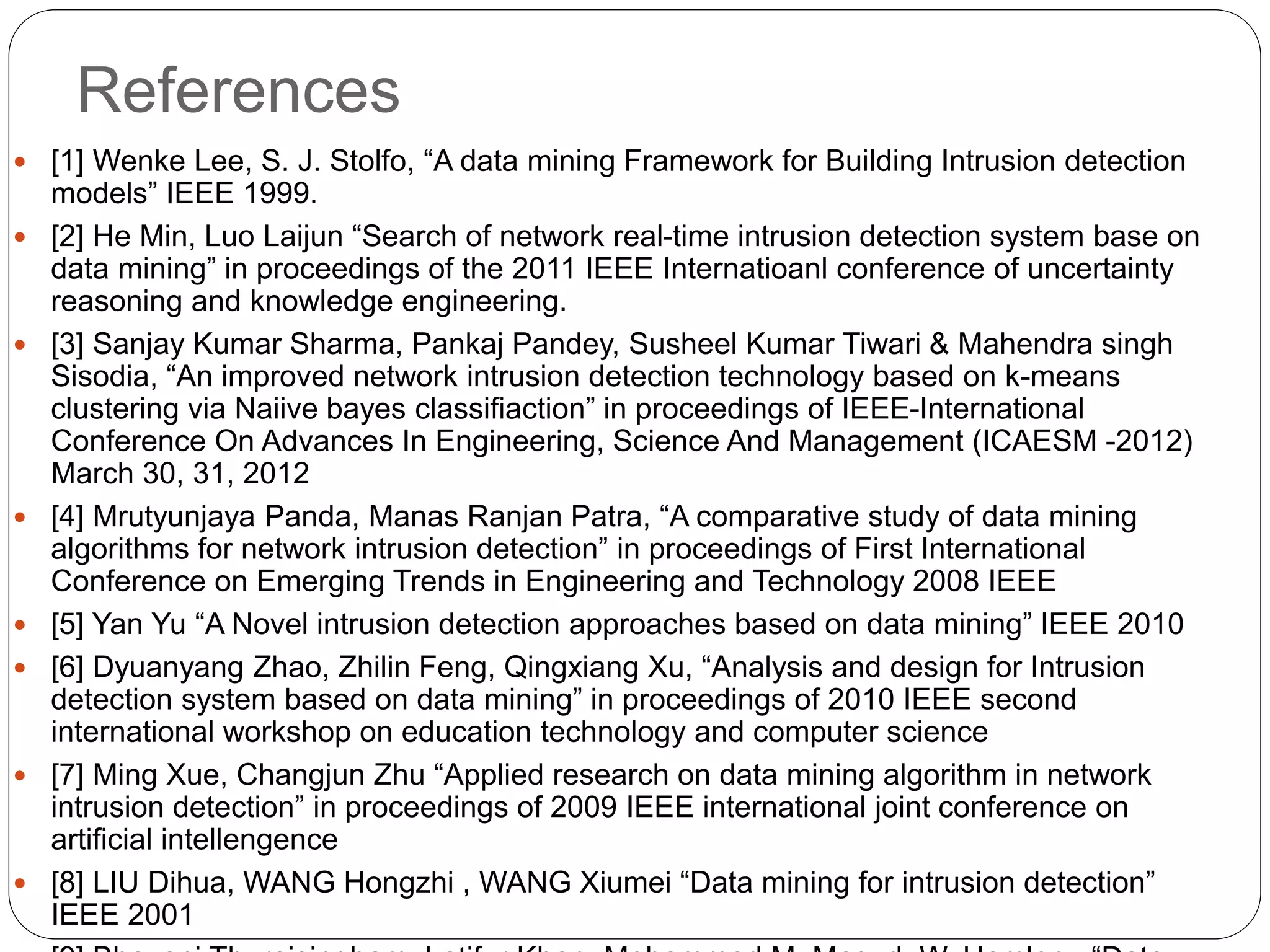 References  [1] Wenke Lee, S. J. Stolfo, “A data mining Framework for Building Intrusion detection models” IEEE 1999.  [2] He Min, Luo Laijun “Search of network real-time intrusion detection system base on data mining” in proceedings of the 2011 IEEE Internatioanl conference of uncertainty reasoning and knowledge engineering.  [3] Sanjay Kumar Sharma, Pankaj Pandey, Susheel Kumar Tiwari & Mahendra singh Sisodia, “An improved network intrusion detection technology based on k-means clustering via Naiive bayes classifiaction” in proceedings of IEEE-International Conference On Advances In Engineering, Science And Management (ICAESM -2012) March 30, 31, 2012  [4] Mrutyunjaya Panda, Manas Ranjan Patra, “A comparative study of data mining algorithms for network intrusion detection” in proceedings of First International Conference on Emerging Trends in Engineering and Technology 2008 IEEE  [5] Yan Yu “A Novel intrusion detection approaches based on data mining” IEEE 2010  [6] Dyuanyang Zhao, Zhilin Feng, Qingxiang Xu, “Analysis and design for Intrusion detection system based on data mining” in proceedings of 2010 IEEE second international workshop on education technology and computer science  [7] Ming Xue, Changjun Zhu “Applied research on data mining algorithm in network intrusion detection” in proceedings of 2009 IEEE international joint conference on artificial intellengence  [8] LIU Dihua, WANG Hongzhi , WANG Xiumei “Data mining for intrusion detection” IEEE 2001 