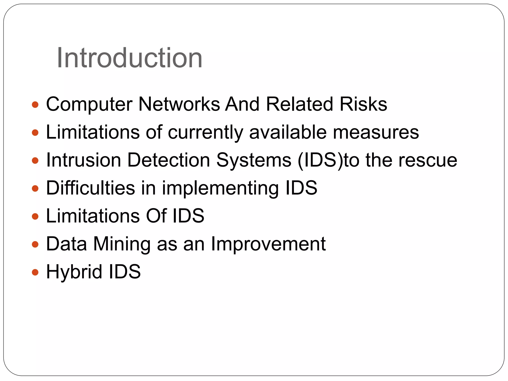 Introduction  Computer Networks And Related Risks  Limitations of currently available measures  Intrusion Detection Systems (IDS)to the rescue  Difficulties in implementing IDS  Limitations Of IDS  Data Mining as an Improvement  Hybrid IDS 