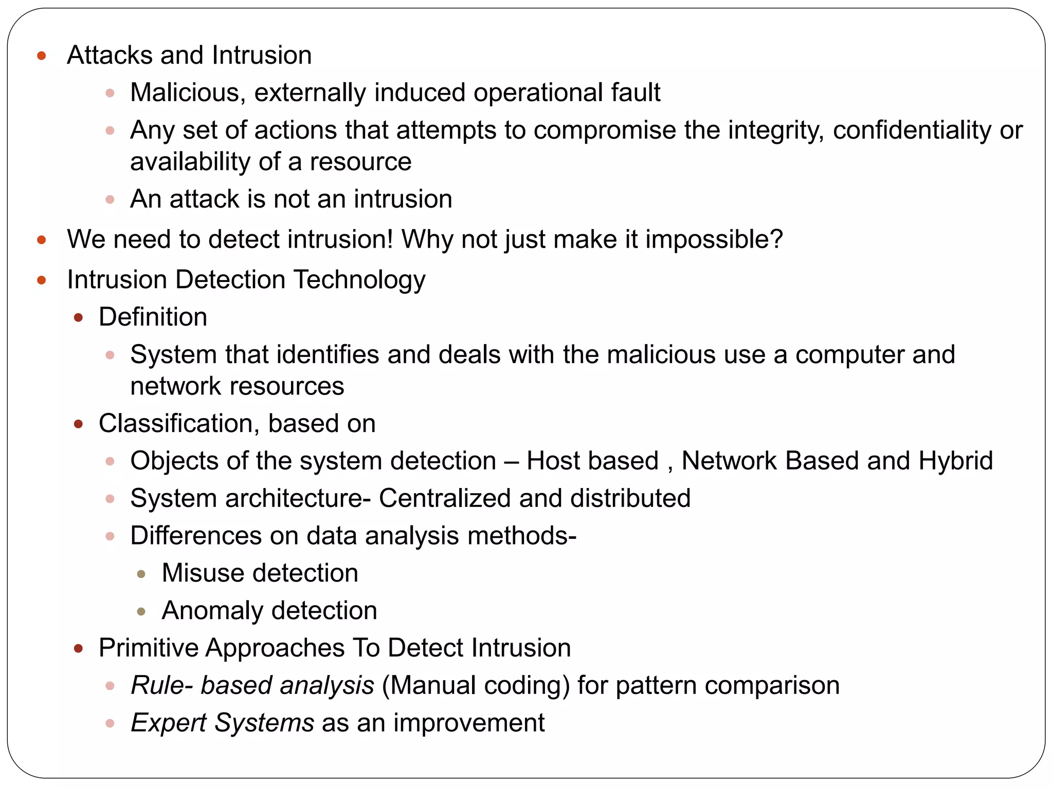  Attacks and Intrusion  Malicious, externally induced operational fault  Any set of actions that attempts to compromise the integrity, confidentiality or availability of a resource  An attack is not an intrusion  We need to detect intrusion! Why not just make it impossible?  Intrusion Detection Technology  Definition  System that identifies and deals with the malicious use a computer and network resources  Classification, based on  Objects of the system detection – Host based , Network Based and Hybrid  System architecture- Centralized and distributed  Differences on data analysis methods-  Misuse detection  Anomaly detection  Primitive Approaches To Detect Intrusion  Rule- based analysis (Manual coding) for pattern comparison  Expert Systems as an improvement 