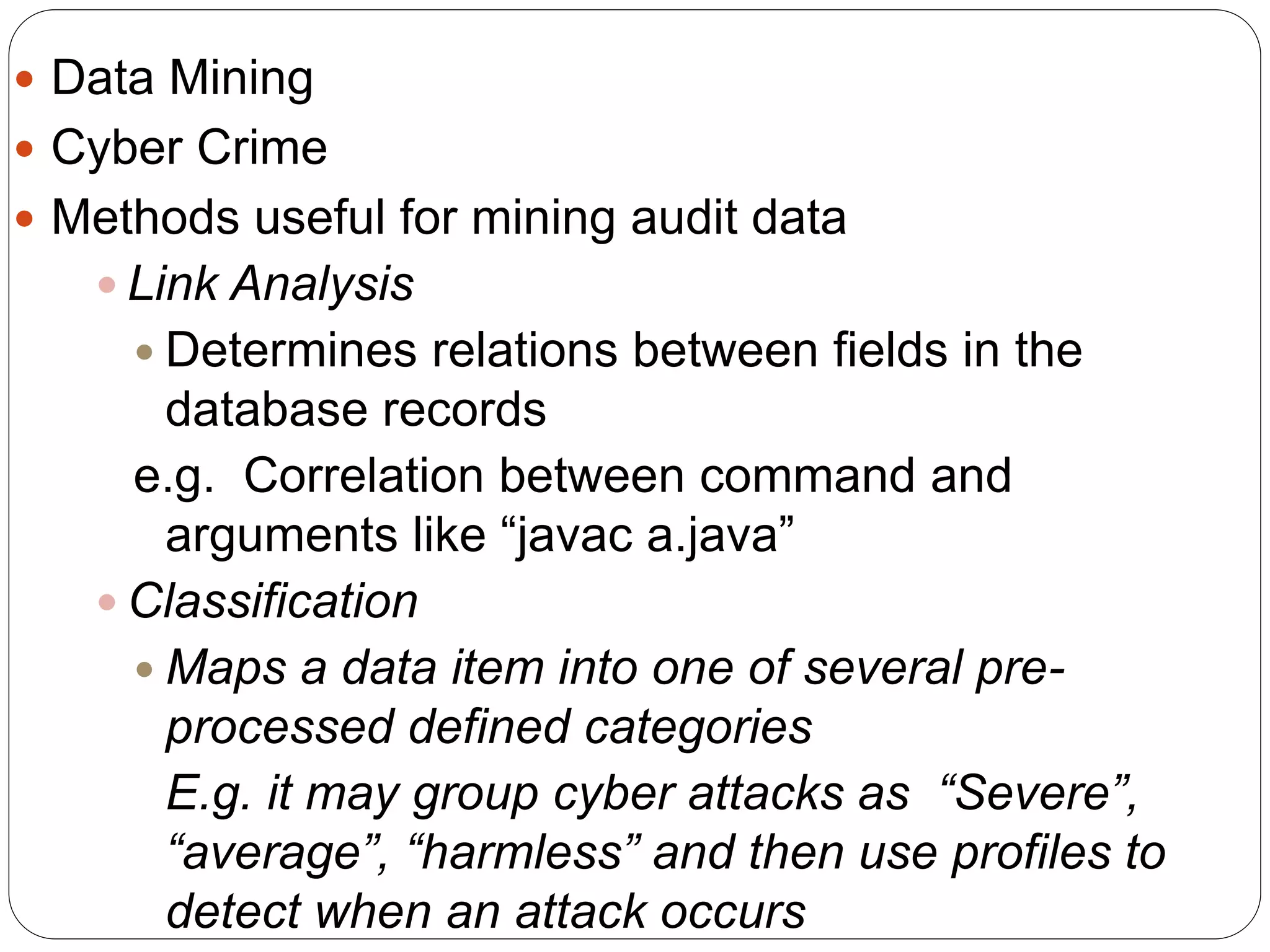  Data Mining  Cyber Crime  Methods useful for mining audit data  Link Analysis  Determines relations between fields in the database records e.g. Correlation between command and arguments like “javac a.java”  Classification  Maps a data item into one of several pre- processed defined categories E.g. it may group cyber attacks as “Severe”, “average”, “harmless” and then use profiles to detect when an attack occurs 