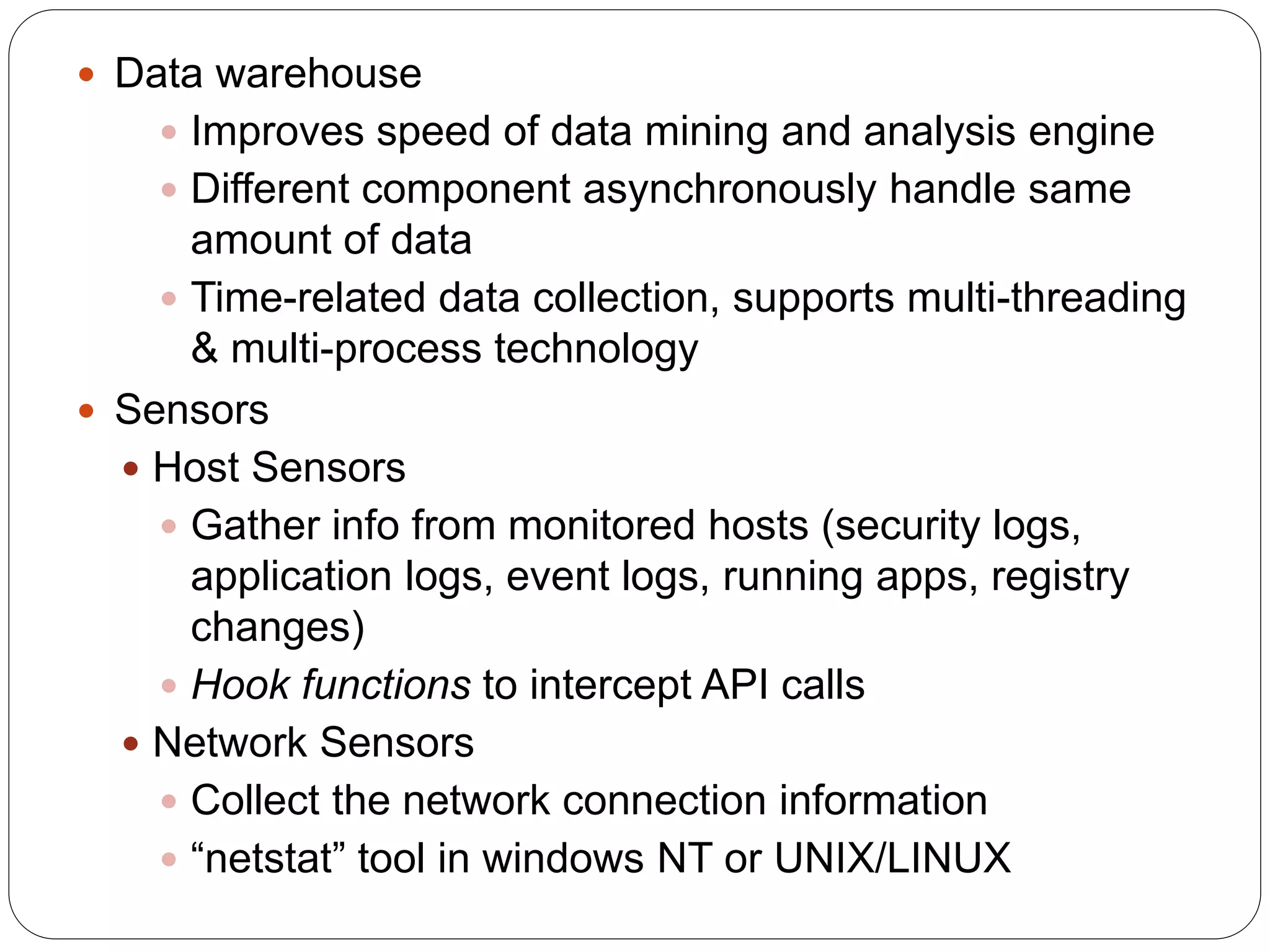  Data warehouse  Improves speed of data mining and analysis engine  Different component asynchronously handle same amount of data  Time-related data collection, supports multi-threading & multi-process technology  Sensors  Host Sensors  Gather info from monitored hosts (security logs, application logs, event logs, running apps, registry changes)  Hook functions to intercept API calls  Network Sensors  Collect the network connection information  “netstat” tool in windows NT or UNIX/LINUX 
