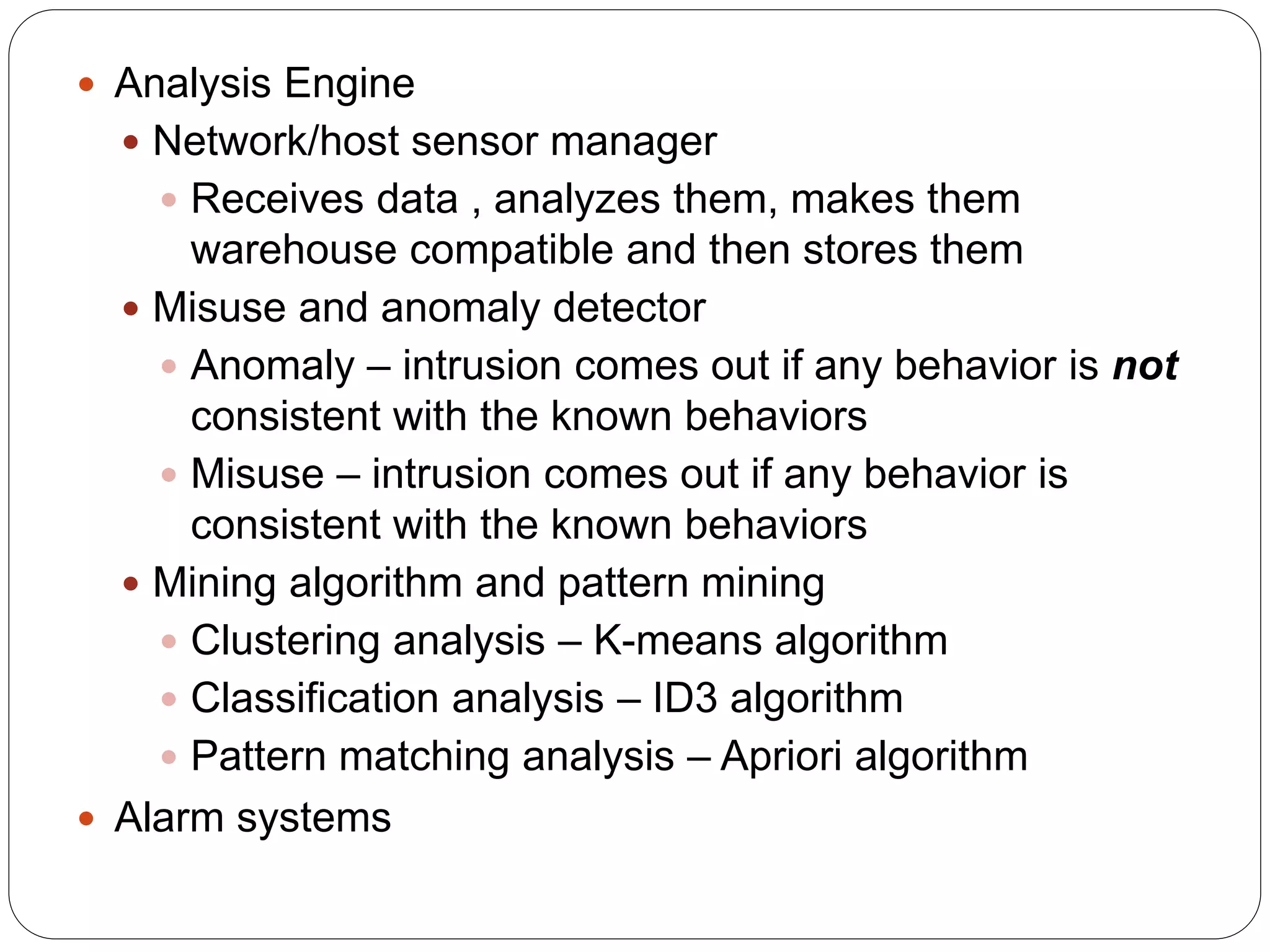  Analysis Engine  Network/host sensor manager  Receives data , analyzes them, makes them warehouse compatible and then stores them  Misuse and anomaly detector  Anomaly – intrusion comes out if any behavior is not consistent with the known behaviors  Misuse – intrusion comes out if any behavior is consistent with the known behaviors  Mining algorithm and pattern mining  Clustering analysis – K-means algorithm  Classification analysis – ID3 algorithm  Pattern matching analysis – Apriori algorithm  Alarm systems 