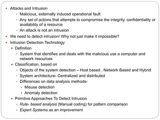  Attacks and Intrusion
 Malicious, externally induced operational fault
 Any set of actions that attempts to compromise the integrity, confidentiality or
availability of a resource
 An attack is not an intrusion
 We need to detect intrusion! Why not just make it impossible?
 Intrusion Detection Technology
 Definition
 System that identifies and deals with the malicious use a computer and
network resources
 Classification, based on
 Objects of the system detection – Host based , Network Based and Hybrid
 System architecture- Centralized and distributed
 Differences on data analysis methods-
 Misuse detection
 Anomaly detection
 Primitive Approaches To Detect Intrusion
 Rule- based analysis (Manual coding) for pattern comparison
 Expert Systems as an improvement
 