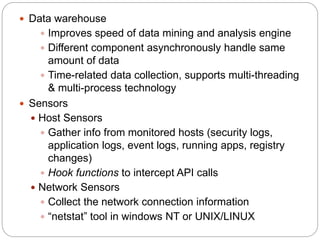  Data warehouse
 Improves speed of data mining and analysis engine
 Different component asynchronously handle same
amount of data
 Time-related data collection, supports multi-threading
& multi-process technology
 Sensors
 Host Sensors
 Gather info from monitored hosts (security logs,
application logs, event logs, running apps, registry
changes)
 Hook functions to intercept API calls
 Network Sensors
 Collect the network connection information
 “netstat” tool in windows NT or UNIX/LINUX
 