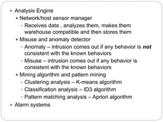  Analysis Engine
 Network/host sensor manager
 Receives data , analyzes them, makes them
warehouse compatible and then stores them
 Misuse and anomaly detector
 Anomaly – intrusion comes out if any behavior is not
consistent with the known behaviors
 Misuse – intrusion comes out if any behavior is
consistent with the known behaviors
 Mining algorithm and pattern mining
 Clustering analysis – K-means algorithm
 Classification analysis – ID3 algorithm
 Pattern matching analysis – Apriori algorithm
 Alarm systems
 