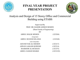 FINAL YEAR PROJECT
PRESENTATION
Analysis and Design of 15 Storey Office and Commercial
Building using ETABS
Supervised By
PROF. DR. BASHIR AHMED MEMON
(Dean Faculty of Engineering)
BY
ABDUL MALIK MEMON (12CE04)
(Group leader)
ABDUL MUJEEB SOLANGI (12CE48)
(Asstt: Group leader)
ASFAND YAR ALI MEMON (12CE17)
ADNAN AAKASH QURESHI (12CE14)
MASROOR ALAM KHAN (12CE75)
ABDUL SAMAD SHAIKH (12CE103)
 