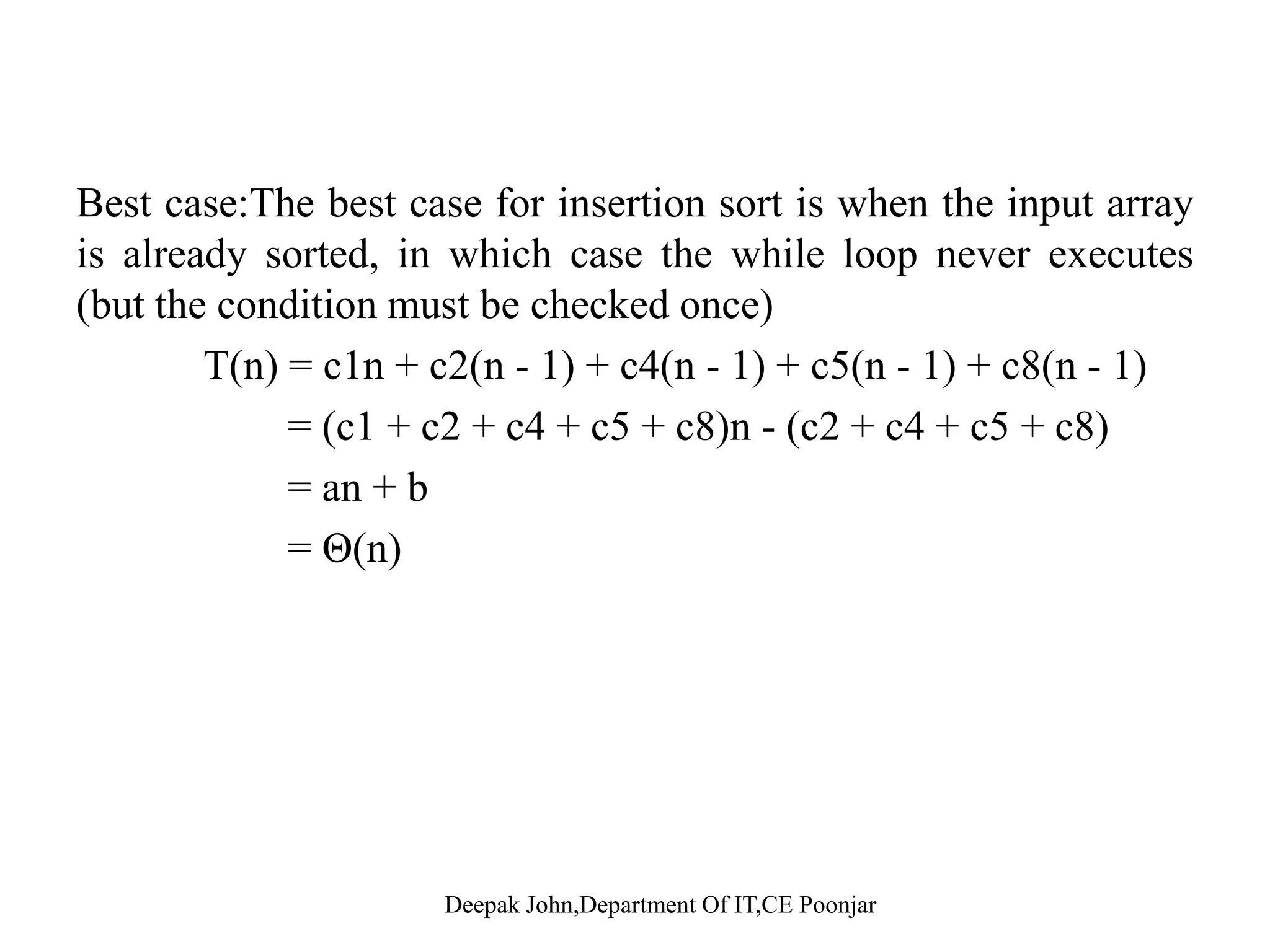 Best case •The best case for insertion sort is when the input array is already•The best case for insertion sort is when the input array is already sorted, in which case the while loop never executes (but the condition must be checked once). •tj=1, and line 6 and 7 will be executed 0 times. •T(n) = c1n + c2(n - 1) + c4(n - 1) + c5(n - 1) + c8(n - 1) ( 1 2 4 5 8) ( 2 4 5 8)= (c1 + c2 + c4 + c5 + c8)n - (c2 + c4 + c5 + c8) = an + b = Θ(n)= Θ(n) Deepak John,Department Of IT,CE Poonjar 