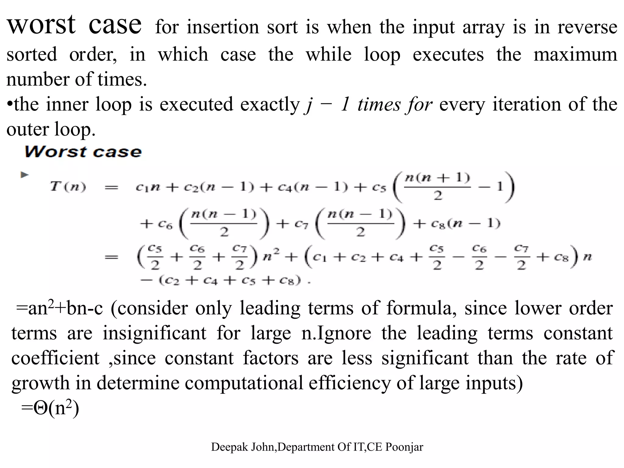 worst case for insertion sort is when the input array is in reverse sorted order, in which case the while loop executes the maximum number of times. •the inner loop is executed exactly j − 1 times for every iteration of the outer loop.outer loop. =an2+bn-c (consider only leading terms of formula, since lower order terms are insignificant for large n Ignore the leading terms constantterms are insignificant for large n.Ignore the leading terms constant coefficient ,since constant factors are less significant than the rate of growth in determine computational efficiency of large inputs) Θ( 2)=Θ(n2) 