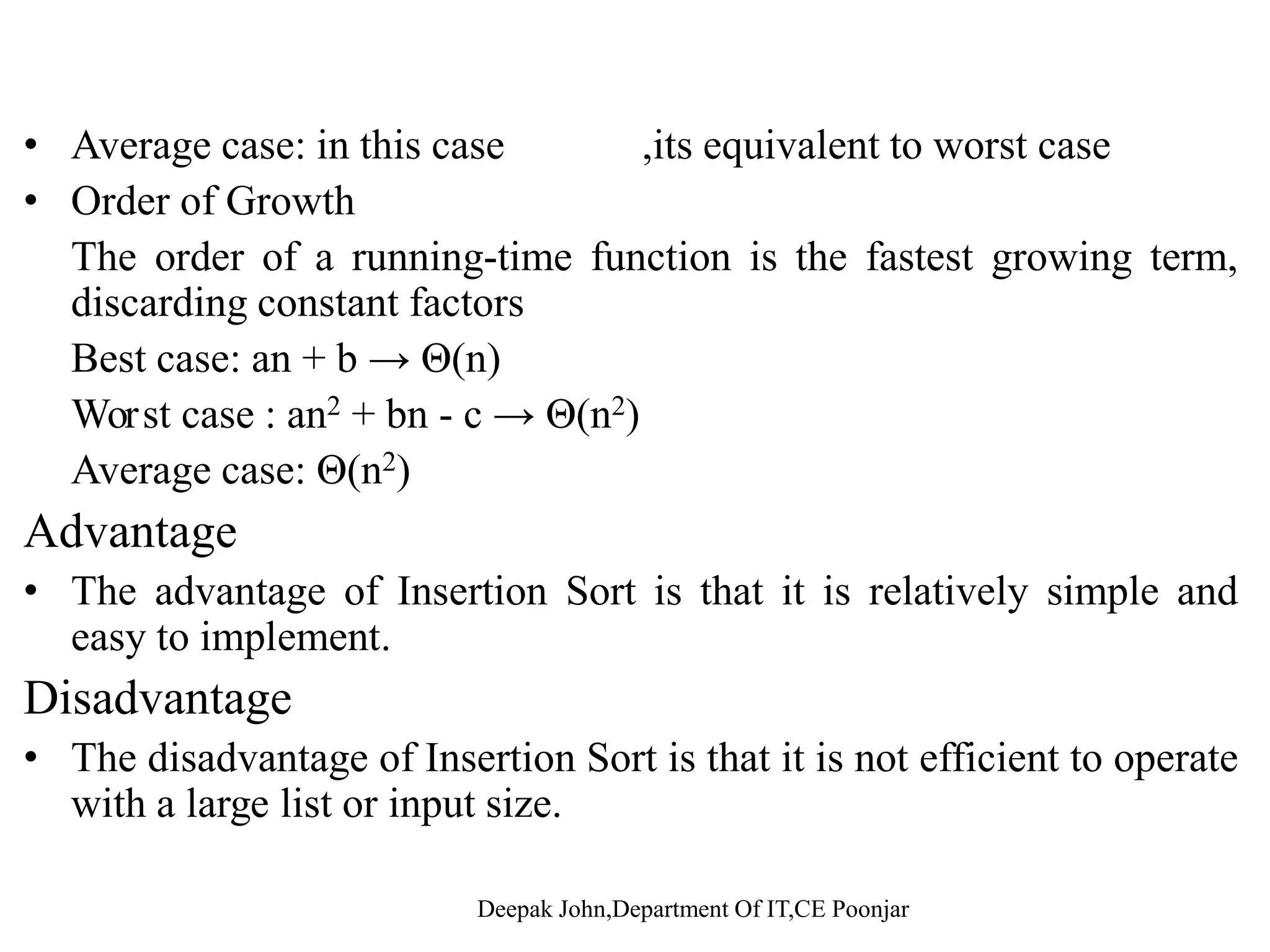 Average case • when random data is sorted, insertion sort is usually closer to the worst caseworst case. • in average, tj = j/2. T(n) will still be in the order of n2, same as the worst case. Order of Growth The order of a running-time function is the fastest growing term,g g g , discarding constant factors Best case: an + b → Θ(n) 2 2Worst case : an2 + bn - c → Θ(n2) Average case: Θ(n2) 