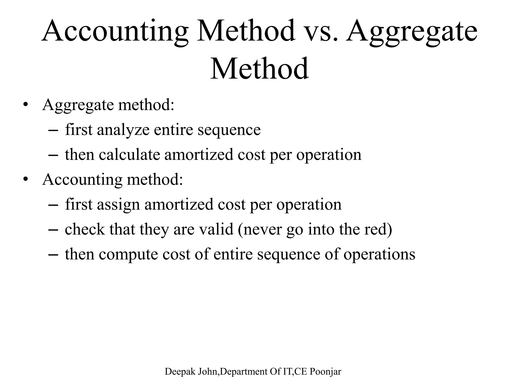 Amortized Analysis techniquesy q • In amortized analysis we average the time required for a sequence of operations over all the operations performed. • A ti d l i t t f h• Amortized analysis guarantees an average worst case for each operation. – No involvement of probability • The amortized cost per operation is therefore T(n)/n.  The aggregate method  The Accounting method The Accounting method.  The potential method 