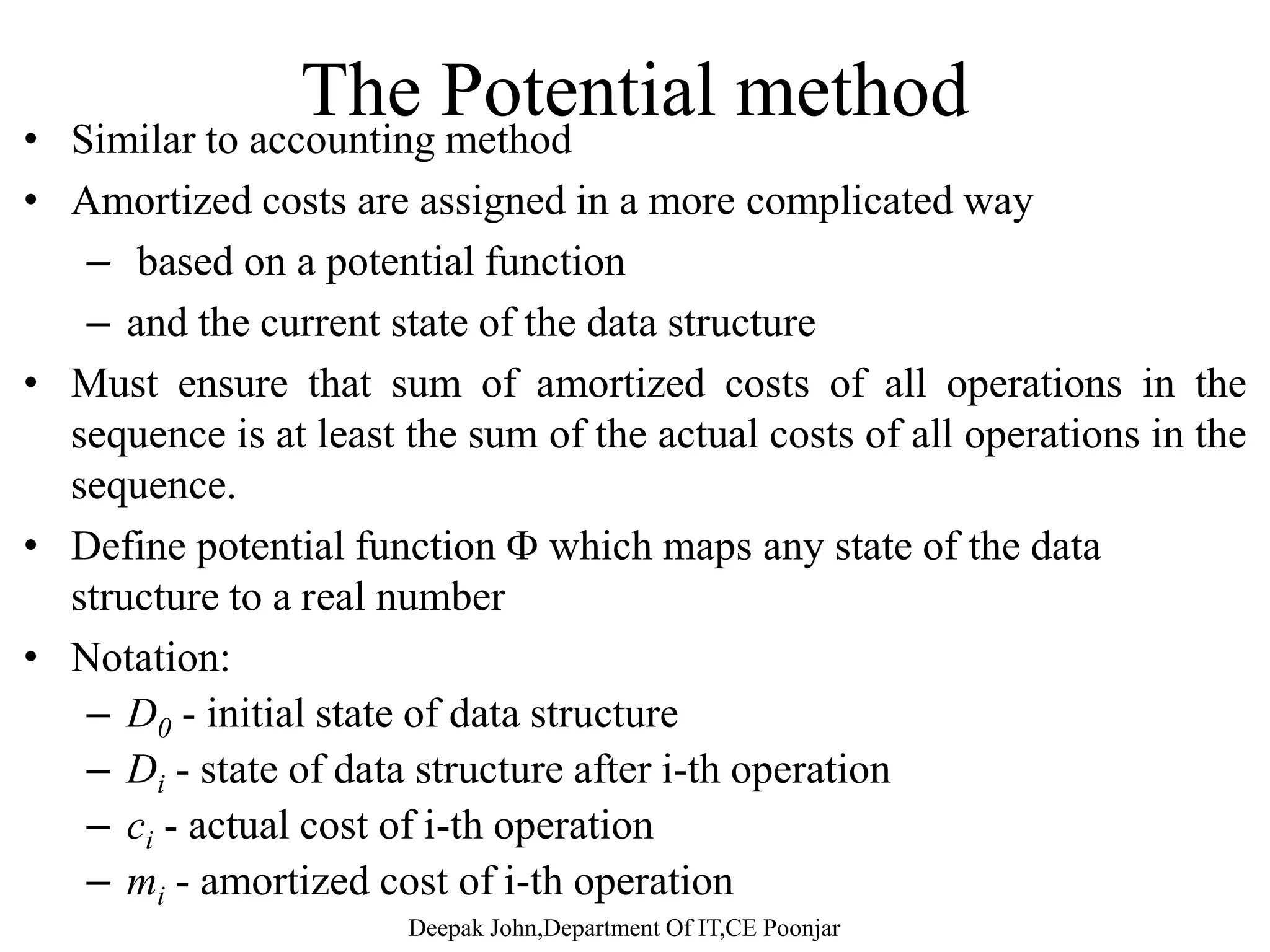 Aggregate analysisAggregate analysis – The total amount of time needed for the n operations is computed and divided by n. – Treat all operations equally. – Compute the worst-case running time of a sequence of n operationsoperations. – Divide by n to get an amortized running time. – We aggregate the cost of a series of n operations to T(n), thengg g p ( ), each operation has the same amortized cost of T(n)/n 