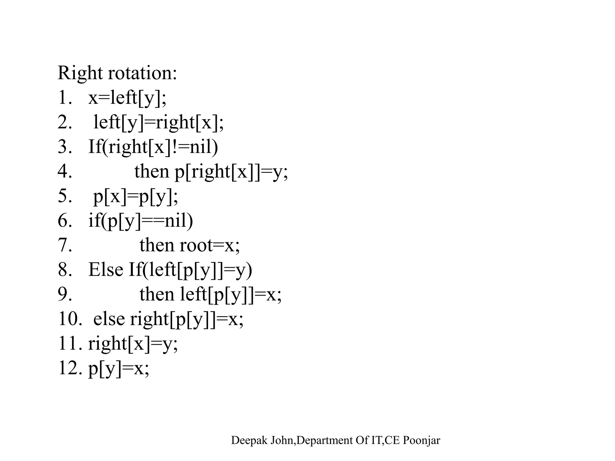 Rotations •Rotations are the basic tree-restructuring operation for almost all balanced search trees. R t ti t k d bl k t d d•Rotation takes a red-black-tree and a node, •Changes pointers to change the local structure, and Won’t violate the binary-search-tree property. •Left rotation and right rotation are inverses. y  Left-Rotate(T, x)x x      y  Right-Rotate(T, y) Deepak John,Department Of IT,CE Poonjar   