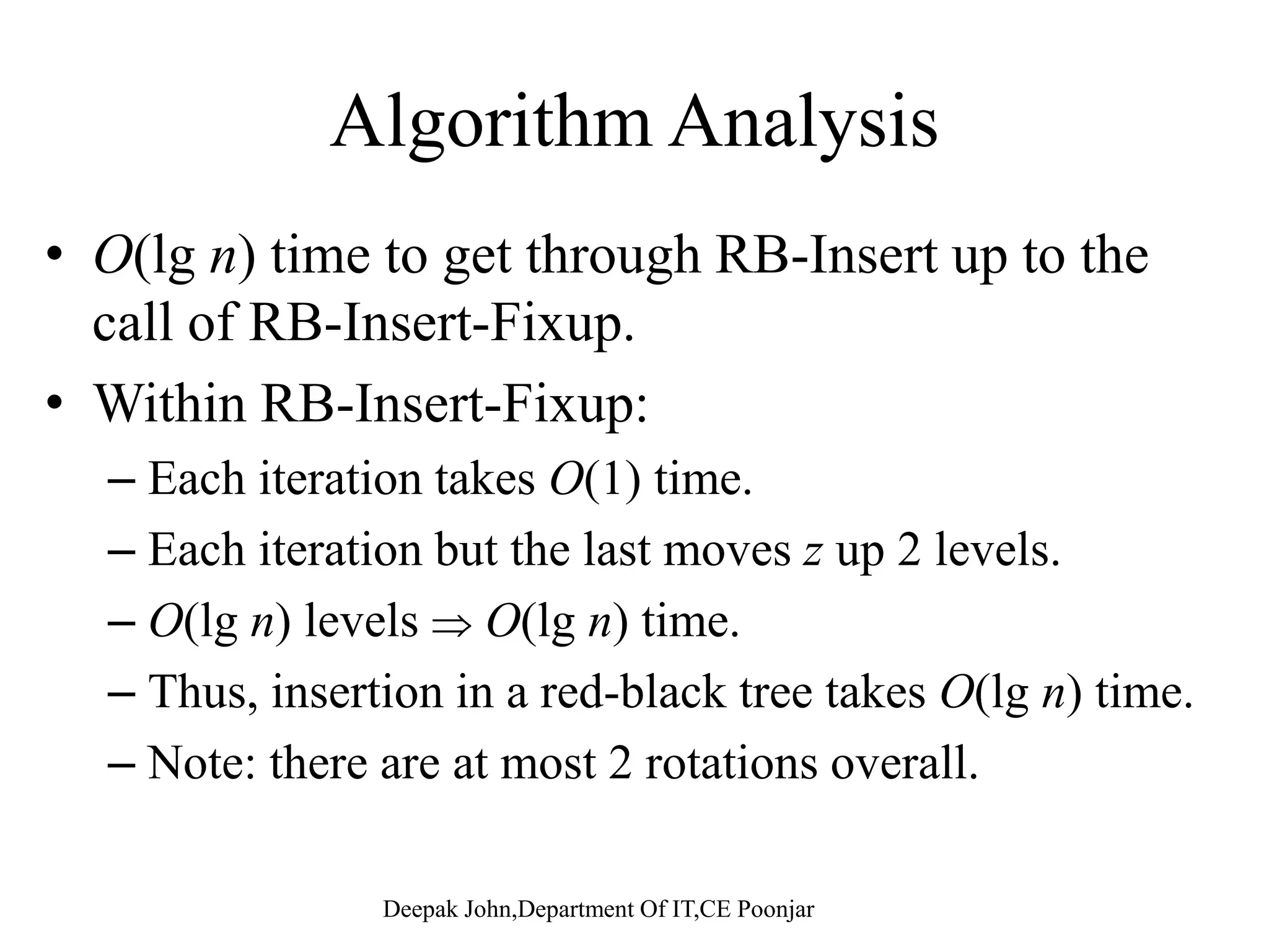RB-Insert-Fixup (T, z) 1. while color[p[z]] = RED 2 d if [ ] l ft[ [ [ ]]]2. do if p[z] = left[p[p[z]]] 3. then y  right[p[p[z]]] 4. if color[y] = RED 5. then color[p[z]]  BLACK // Case 1 6. color[y]  BLACK // Case 1 7. color[p[p[z]]]  RED // Case 1[p[p[ ]]] 8. z  p[p[z]] // Case 1 9. else if z = right[p[z]] // color[y]  RED 10 then z  p[z] // Case 210. then z  p[z] // Case 2 11. LEFT-ROTATE(T, z) // Case 2 12. color[p[z]]  BLACK // Case 3 13 color[p[p[z]]]  RED // Case 313. color[p[p[z]]]  RED // Case 3 14. RIGHT-ROTATE(T, p[p[z]]) // Case 3 15. else (if p[z] = right[p[p[z]]])(same as 10-14 16 ith “ i ht” d “l ft” h d)16. with “right” and “left” exchanged) 17. color[root[T ]]  BLACK 