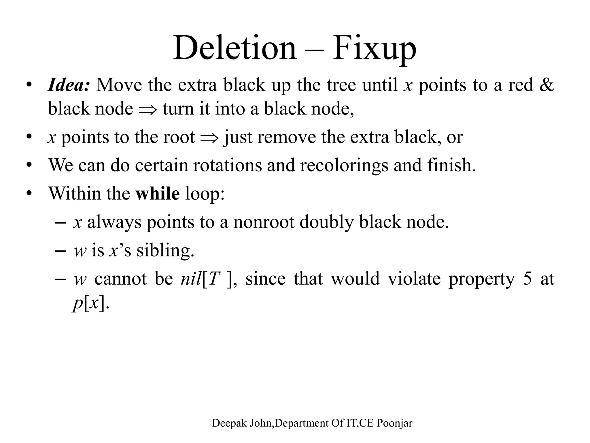 Deletion Deletion from a red black tree, is similar to deletion for a binary search tree, with a few exception: •Always set the parent of a deleted node, to be the parent of one of the deleted nodes children. •Red black fix-up method called if removed node is black.p After a deletion of a red node (no violations occur): N bl k h i h h b ff d•No black-heights have been affected. •No red nodes have been made adjacent (parent and child both red).) •Deleted node is not the root since the root is black. Deepak John,Department Of IT,CE Poonjar 