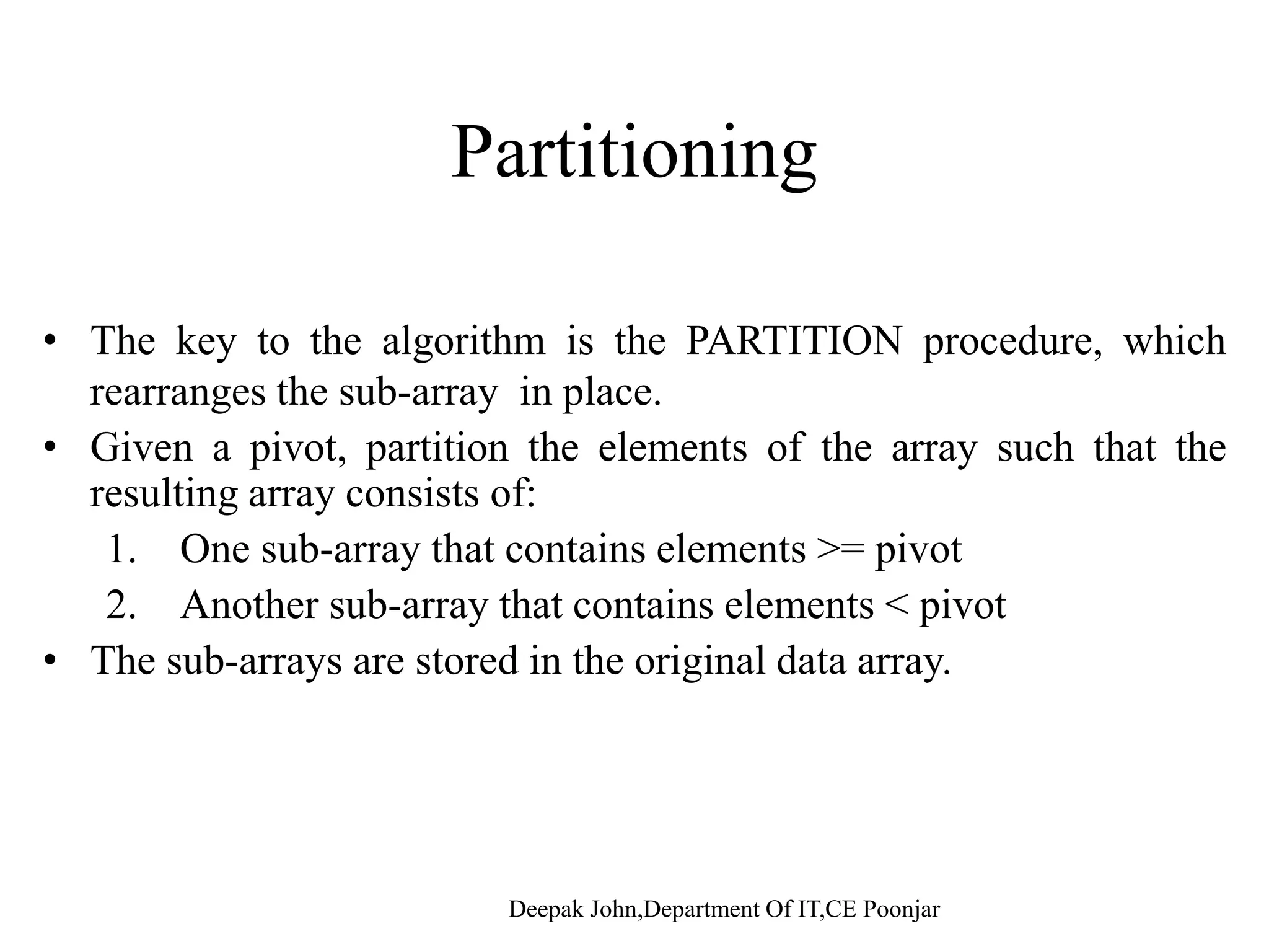 Algorithm Given an array of n elements (e.g., integers): • If array only contains one element, return • Else• Else – pick one element to use as pivot. – Partition elements into two sub-arrays: • Elements less than or equal to pivot • Elements greater than pivot – Quick sort two sub-arraysQuick sort two sub arrays – Return results 