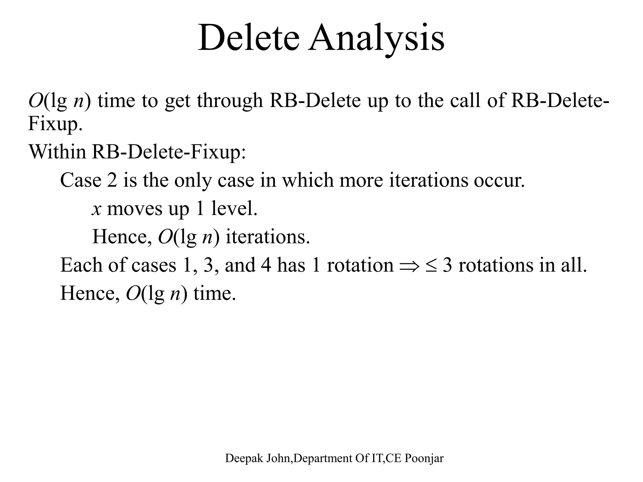 RB-Delete(T, z) 1. if left[z] = nil[T] or right[z] = nil[T] 2. then y  z RB-Delete(T, z) 1. if left[z] = nil[T] or right[z] = nil[T] 2. then y  z 3. else y  TREE-SUCCESSOR(z) 4. if left[y] = nil[T ] 5. then x  left[y] 3. else y  TREE-SUCCESSOR(z) 4. if left[y] = nil[T ] 5. then x  left[y] 6. else x  right[y] 7. p[x]  p[y] // Do this, even if x is nil[T] 6. else x  right[y] 7. p[x]  p[y] // Do this, even if x is nil[T] 8. if p[y] = nil[T ]8. if p[y] = nil[T ] 9. then root[T ]  x 10. else if y = left[p[y]] 11. then left[p[y]]  x 9. then root[T ]  x 10. else if y = left[p[y]] 11. then left[p[y]]  x11. then left[p[y]]  x 12. else right[p[y]]  x 13. if y = z 14 then key[z]  key[y] 11. then left[p[y]]  x 12. else right[p[y]]  x 13. if y = z 14 then key[z]  key[y]14. then key[z]  key[y] 15. copy y’s satellite data into z 16. if color[y] = BLACK 17 th RB D l t Fi (T ) 14. then key[z]  key[y] 15. copy y’s satellite data into z 16. if color[y] = BLACK 17 th RB D l t Fi (T ) Deepak John,Department Of IT,CE Poonjar 17. then RB-Delete-Fixup(T, x) 18. return y 17. then RB-Delete-Fixup(T, x) 18. return y 