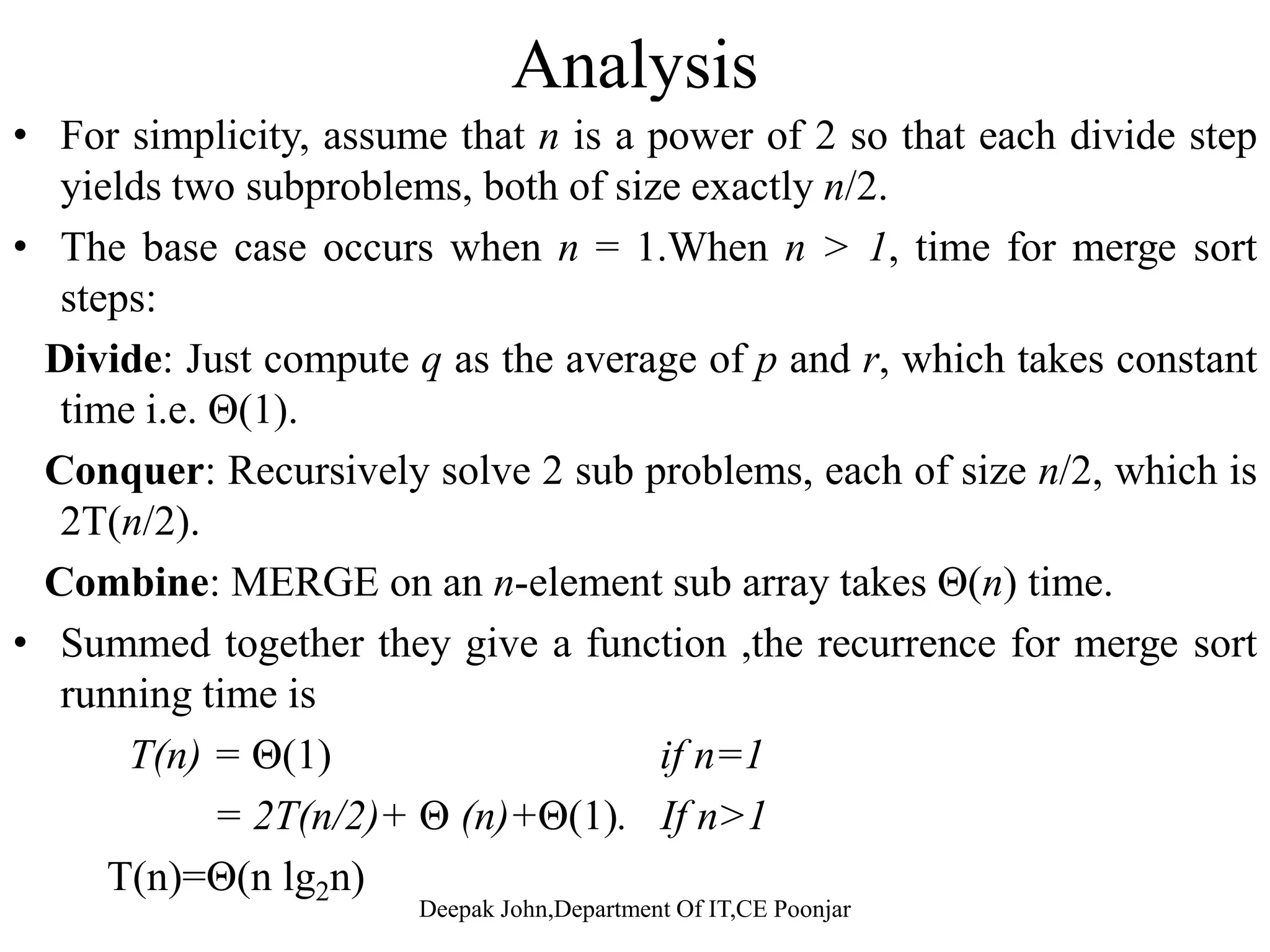 Merge sortg Merge-sort on an input sequence S with n elements consists of three steps: Divide: partition S into two sequences S1 and S2 of about n/2 elements each Recur: recursively sort S1 and S2y 1 2 Conquer: merge S1 and S2 into a unique sorted sequence A L G O R I T H M S divideA L G O R I T H M S sortA G L O R H I M S T Deepak John,Department Of IT,CE Poonjar mergeA G H I L M O R S T 