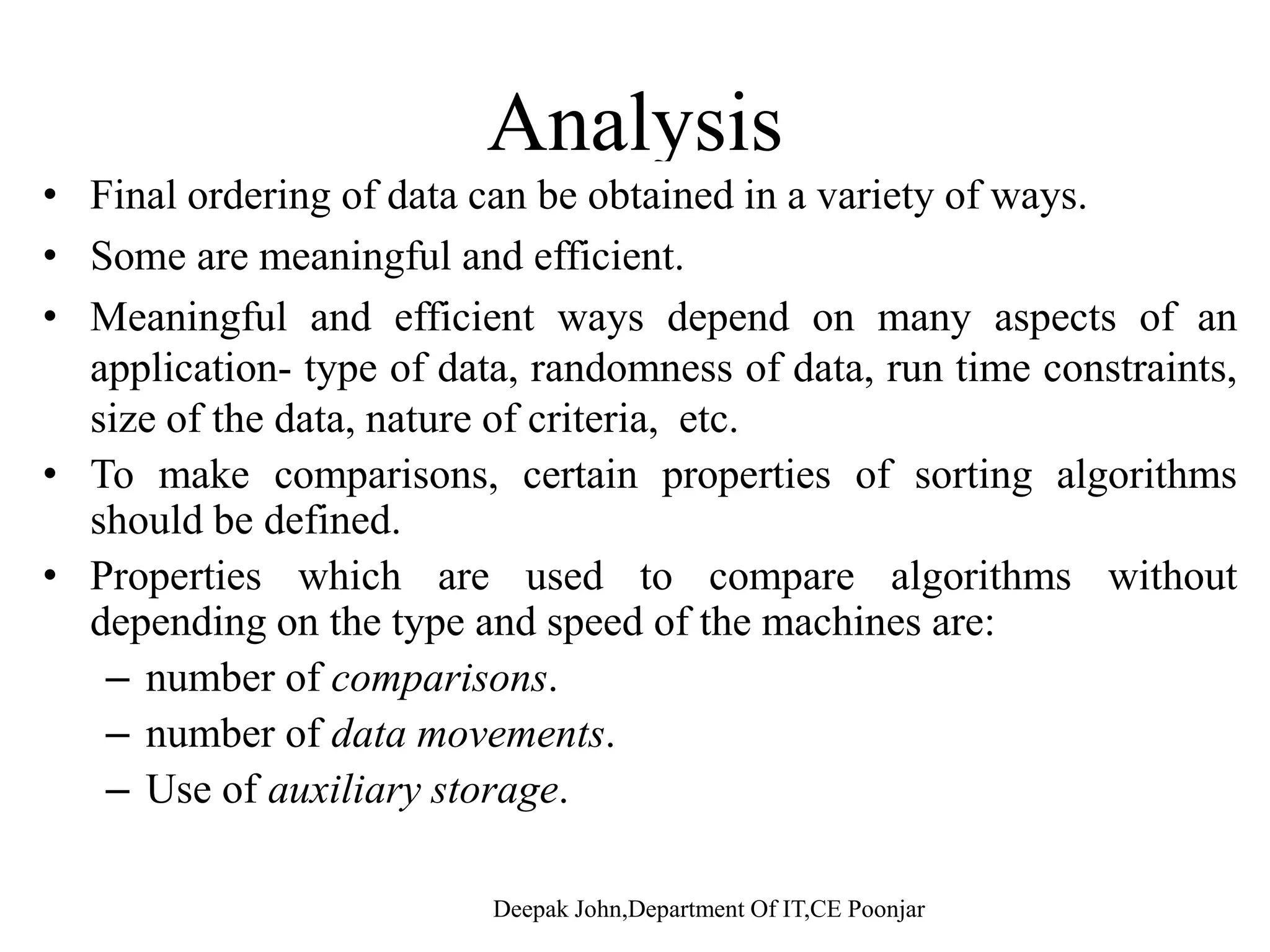 AnalysisAnalysis • Final ordering of data can be obtained in a variety of ways. • Some are meaningful and efficient.g • Meaningful and efficient ways depend on many aspects of an application- type of data, randomness of data, run time constraints, i f th d t t f it i tsize of the data, nature of criteria, etc. • To make comparisons, certain properties of sorting algorithms should be defined. • Properties which are used to compare algorithms without depending on the type and speed of the machines are: – number of comparisons– number of comparisons. – number of data movements. – Use of auxiliary storage. 