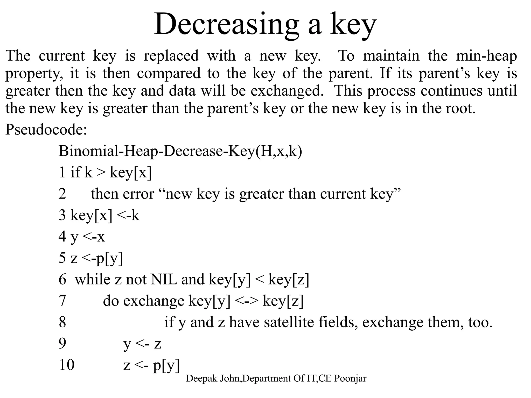 Extract Node With Minimum Key This operation is started by finding and removing the node x withThis operation is started by finding and removing the node x with minimum key from the binomial heap H. Create a new binomial heap H’ and set to the list of x’s children in the reverse order. Unite H and H’ to get the resulting binomial heap.to get the resulting binomial heap. Pseudocode Binomial-Heap-Extract-Min(H) 1 find the root x with the minimum key in the root list of H, and remove x from the root list of H. 2 H’ <- Make-Binomial-Heap()2 H <- Make-Binomial-Heap() 3 reverse the order of the linked list of x’s children,and set head[H’] to point to the head of the resulting list. 4 H <- Binomial-Heap-Union(H,H’) 5 Return x Run time: O(log n)Run time: O(log n) Deepak John,Department Of IT,CE Poonjar 