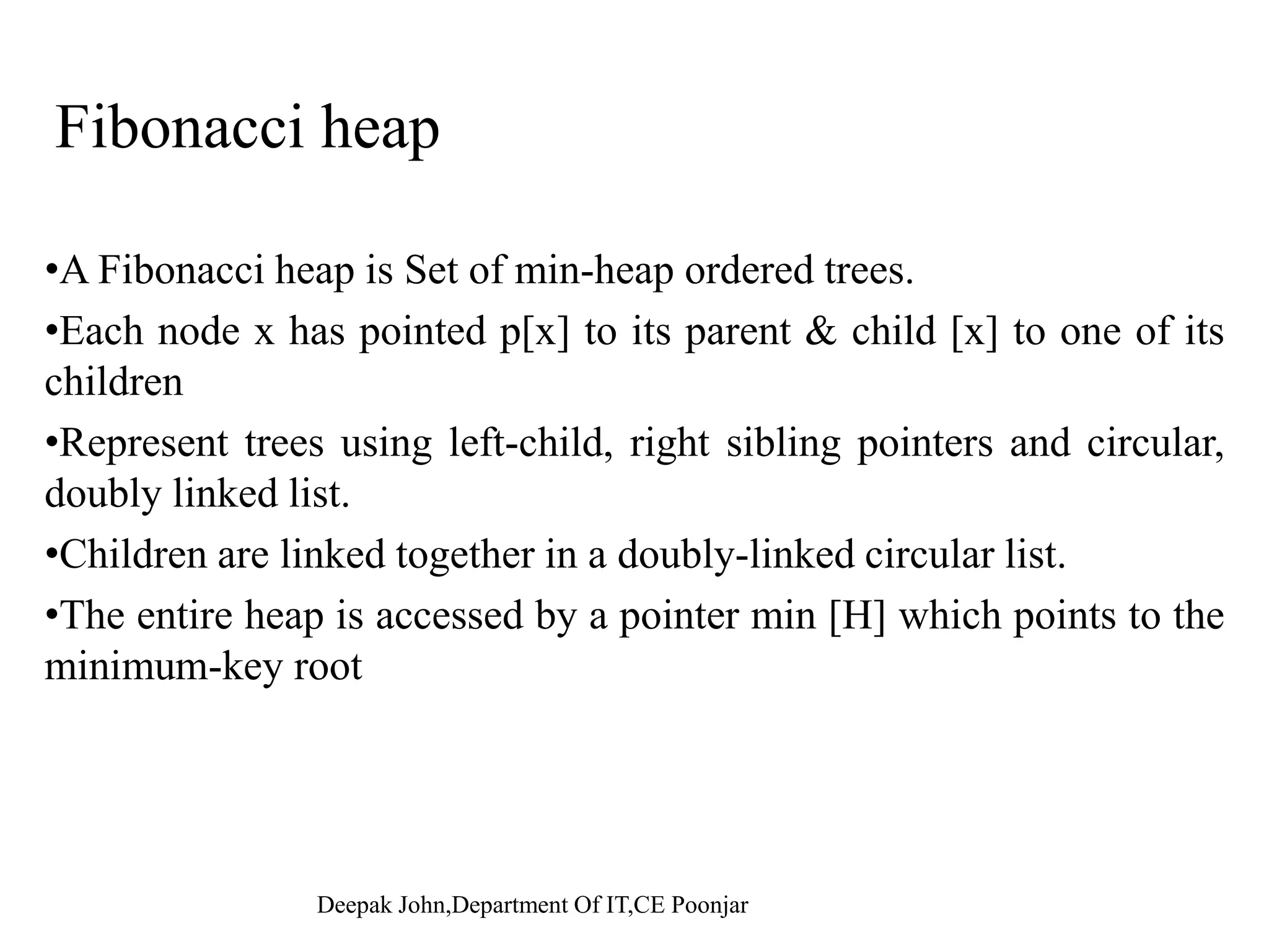 Delete a Node With assumption that there is no node in H has a key of -∞. h k f d l i d i fi d dThe key of deleting node is first decreased to -∞. This node is then deleted using extracting min procedure. Pseudocode: Binomial-Heap-Delete(H,x) 1 Binomial-Heap-Decrease-Key(H,x,-∞) 2 Binomial-Heap-Extract-Min(H)2 Binomial-Heap-Extract-Min(H) Run time: O(log n) since the run time of both Binomial-Heap-Decrease- K d Bi i l H E t t Mi d i d f O(l )Key and Binomial-Heap-Extract-Min procedures are in order of O(log n). Deepak John,Department Of IT,CE Poonjar 