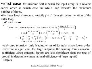 worst case for insertion sort is when the input array is in reverse
sorted order, in which case the while loop executes the maximum
number of times.
•the inner loop is executed exactly j − 1 times for every iteration of the
outer loop.outer loop.
=an2+bn-c (consider only leading terms of formula, since lower order
terms are insignificant for large n Ignore the leading terms constantterms are insignificant for large n.Ignore the leading terms constant
coefficient ,since constant factors are less significant than the rate of
growth in determine computational efficiency of large inputs)
Θ( 2)=Θ(n2)
 