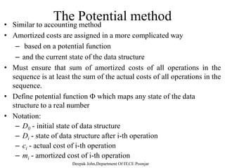 Aggregate analysisAggregate analysis
– The total amount of time needed for the n operations is
computed and divided by n.
– Treat all operations equally.
– Compute the worst-case running time of a sequence of n
operationsoperations.
– Divide by n to get an amortized running time.
– We aggregate the cost of a series of n operations to T(n), thengg g p ( ),
each operation has the same amortized cost of T(n)/n
 