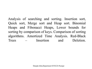 Analysis of searching and sorting. Insertion sort,Analysis of searching and sorting. Insertion sort,
Quick sort, Merge sort and Heap sort. Binomial
Heaps and Fibonacci Heaps, Lower bounds for
sorting by comparison of keys. Comparison of sorting
algorithms. Amortized Time Analysis. Red-Black
T I ti d D l tiTrees – Insertion and Deletion.
 