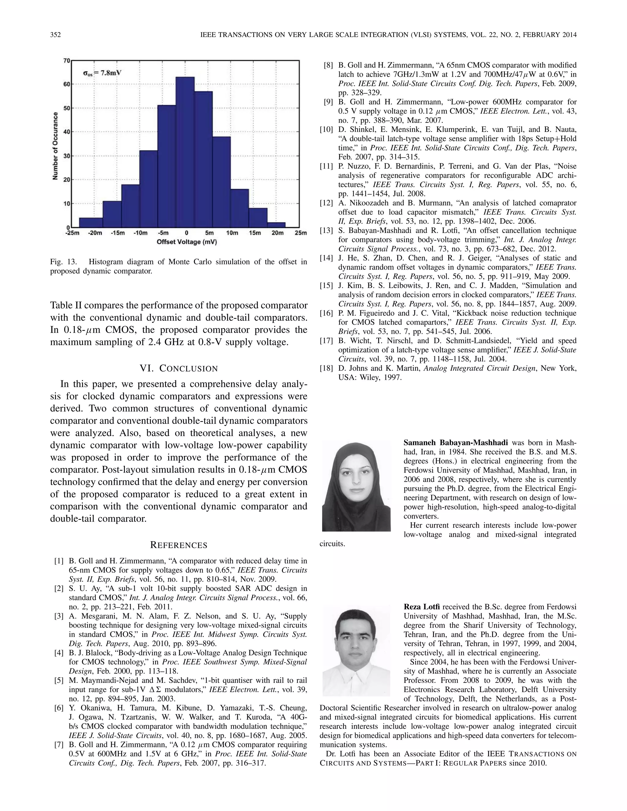 352 IEEE TRANSACTIONS ON VERY LARGE SCALE INTEGRATION (VLSI) SYSTEMS, VOL. 22, NO. 2, FEBRUARY 2014
Fig. 13. Histogram diagram of Monte Carlo simulation of the offset in
proposed dynamic comparator.
Table II compares the performance of the proposed comparator
with the conventional dynamic and double-tail comparators.
In 0.18-μm CMOS, the proposed comparator provides the
maximum sampling of 2.4 GHz at 0.8-V supply voltage.
VI. CONCLUSION
In this paper, we presented a comprehensive delay analy-
sis for clocked dynamic comparators and expressions were
derived. Two common structures of conventional dynamic
comparator and conventional double-tail dynamic comparators
were analyzed. Also, based on theoretical analyses, a new
dynamic comparator with low-voltage low-power capability
was proposed in order to improve the performance of the
comparator. Post-layout simulation results in 0.18-μm CMOS
technology conﬁrmed that the delay and energy per conversion
of the proposed comparator is reduced to a great extent in
comparison with the conventional dynamic comparator and
double-tail comparator.
REFERENCES
[1] B. Goll and H. Zimmermann, “A comparator with reduced delay time in
65-nm CMOS for supply voltages down to 0.65,” IEEE Trans. Circuits
Syst. II, Exp. Briefs, vol. 56, no. 11, pp. 810–814, Nov. 2009.
[2] S. U. Ay, “A sub-1 volt 10-bit supply boosted SAR ADC design in
standard CMOS,” Int. J. Analog Integr. Circuits Signal Process., vol. 66,
no. 2, pp. 213–221, Feb. 2011.
[3] A. Mesgarani, M. N. Alam, F. Z. Nelson, and S. U. Ay, “Supply
boosting technique for designing very low-voltage mixed-signal circuits
in standard CMOS,” in Proc. IEEE Int. Midwest Symp. Circuits Syst.
Dig. Tech. Papers, Aug. 2010, pp. 893–896.
[4] B. J. Blalock, “Body-driving as a Low-Voltage Analog Design Technique
for CMOS technology,” in Proc. IEEE Southwest Symp. Mixed-Signal
Design, Feb. 2000, pp. 113–118.
[5] M. Maymandi-Nejad and M. Sachdev, “1-bit quantiser with rail to rail
input range for sub-1V modulators,” IEEE Electron. Lett., vol. 39,
no. 12, pp. 894–895, Jan. 2003.
[6] Y. Okaniwa, H. Tamura, M. Kibune, D. Yamazaki, T.-S. Cheung,
J. Ogawa, N. Tzartzanis, W. W. Walker, and T. Kuroda, “A 40G-
b/s CMOS clocked comparator with bandwidth modulation technique,”
IEEE J. Solid-State Circuits, vol. 40, no. 8, pp. 1680–1687, Aug. 2005.
[7] B. Goll and H. Zimmermann, “A 0.12 μm CMOS comparator requiring
0.5V at 600MHz and 1.5V at 6 GHz,” in Proc. IEEE Int. Solid-State
Circuits Conf., Dig. Tech. Papers, Feb. 2007, pp. 316–317.
[8] B. Goll and H. Zimmermann, “A 65nm CMOS comparator with modiﬁed
latch to achieve 7GHz/1.3mW at 1.2V and 700MHz/47μW at 0.6V,” in
Proc. IEEE Int. Solid-State Circuits Conf. Dig. Tech. Papers, Feb. 2009,
pp. 328–329.
[9] B. Goll and H. Zimmermann, “Low-power 600MHz comparator for
0.5 V supply voltage in 0.12 μm CMOS,” IEEE Electron. Lett., vol. 43,
no. 7, pp. 388–390, Mar. 2007.
[10] D. Shinkel, E. Mensink, E. Klumperink, E. van Tuijl, and B. Nauta,
“A double-tail latch-type voltage sense ampliﬁer with 18ps Setup+Hold
time,” in Proc. IEEE Int. Solid-State Circuits Conf., Dig. Tech. Papers,
Feb. 2007, pp. 314–315.
[11] P. Nuzzo, F. D. Bernardinis, P. Terreni, and G. Van der Plas, “Noise
analysis of regenerative comparators for reconﬁgurable ADC archi-
tectures,” IEEE Trans. Circuits Syst. I, Reg. Papers, vol. 55, no. 6,
pp. 1441–1454, Jul. 2008.
[12] A. Nikoozadeh and B. Murmann, “An analysis of latched comaprator
offset due to load capacitor mismatch,” IEEE Trans. Circuits Syst.
II, Exp. Briefs, vol. 53, no. 12, pp. 1398–1402, Dec. 2006.
[13] S. Babayan-Mashhadi and R. Lotﬁ, “An offset cancellation technique
for comparators using body-voltage trimming,” Int. J. Analog Integr.
Circuits Signal Process., vol. 73, no. 3, pp. 673–682, Dec. 2012.
[14] J. He, S. Zhan, D. Chen, and R. J. Geiger, “Analyses of static and
dynamic random offset voltages in dynamic comparators,” IEEE Trans.
Circuits Syst. I, Reg. Papers, vol. 56, no. 5, pp. 911–919, May 2009.
[15] J. Kim, B. S. Leibowits, J. Ren, and C. J. Madden, “Simulation and
analysis of random decision errors in clocked comparators,” IEEE Trans.
Circuits Syst. I, Reg. Papers, vol. 56, no. 8, pp. 1844–1857, Aug. 2009.
[16] P. M. Figueiredo and J. C. Vital, “Kickback noise reduction technique
for CMOS latched comapartors,” IEEE Trans. Circuits Syst. II, Exp.
Briefs, vol. 53, no. 7, pp. 541–545, Jul. 2006.
[17] B. Wicht, T. Nirschl, and D. Schmitt-Landsiedel, “Yield and speed
optimization of a latch-type voltage sense ampliﬁer,” IEEE J. Solid-State
Circuits, vol. 39, no. 7, pp. 1148–1158, Jul. 2004.
[18] D. Johns and K. Martin, Analog Integrated Circuit Design, New York,
USA: Wiley, 1997.
Samaneh Babayan-Mashhadi was born in Mash-
had, Iran, in 1984. She received the B.S. and M.S.
degrees (Hons.) in electrical engineering from the
Ferdowsi University of Mashhad, Mashhad, Iran, in
2006 and 2008, respectively, where she is currently
pursuing the Ph.D. degree, from the Electrical Engi-
neering Department, with research on design of low-
power high-resolution, high-speed analog-to-digital
converters.
Her current research interests include low-power
low-voltage analog and mixed-signal integrated
circuits.
Reza Lotﬁ received the B.Sc. degree from Ferdowsi
University of Mashhad, Mashhad, Iran, the M.Sc.
degree from the Sharif University of Technology,
Tehran, Iran, and the Ph.D. degree from the Uni-
versity of Tehran, Tehran, in 1997, 1999, and 2004,
respectively, all in electrical engineering.
Since 2004, he has been with the Ferdowsi Univer-
sity of Mashhad, where he is currently an Associate
Professor. From 2008 to 2009, he was with the
Electronics Research Laboratory, Delft University
of Technology, Delft, the Netherlands, as a Post-
Doctoral Scientiﬁc Researcher involved in research on ultralow-power analog
and mixed-signal integrated circuits for biomedical applications. His current
research interests include low-voltage low-power analog integrated circuit
design for biomedical applications and high-speed data converters for telecom-
munication systems.
Dr. Lotﬁ has been an Associate Editor of the IEEE TRANSACTIONS ON
CIRCUITS AND SYSTEMS—PART I: REGULAR PAPERS since 2010.
 