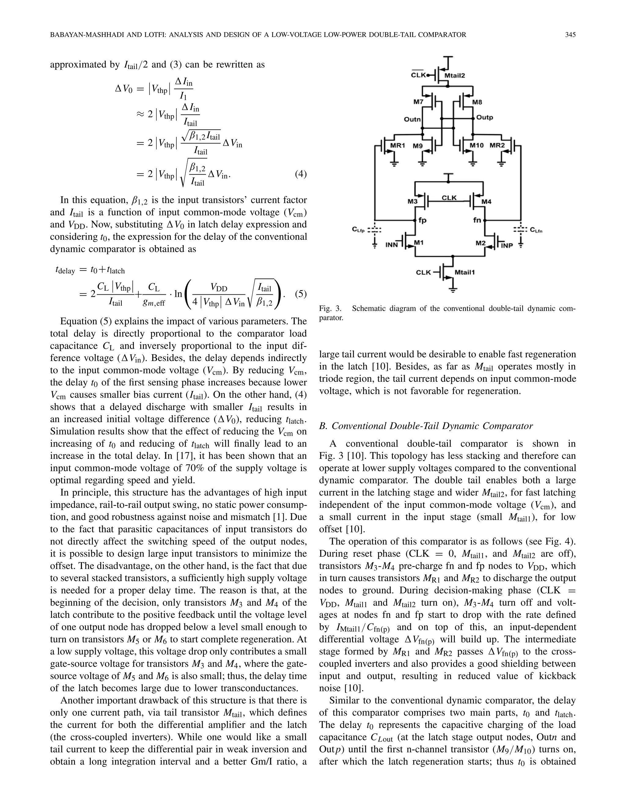 BABAYAN-MASHHADI AND LOTFI: ANALYSIS AND DESIGN OF A LOW-VOLTAGE LOW-POWER DOUBLE-TAIL COMPARATOR 345
approximated by Itail/2 and (3) can be rewritten as
V0 = Vthp
Iin
I1
≈ 2 Vthp
Iin
Itail
= 2 Vthp
β1,2Itail
Itail
Vin
= 2 Vthp
β1,2
Itail
Vin. (4)
In this equation, β1,2 is the input transistors’ current factor
and Itail is a function of input common-mode voltage (Vcm)
and VDD. Now, substituting V0 in latch delay expression and
considering t0, the expression for the delay of the conventional
dynamic comparator is obtained as
tdelay = t0+tlatch
= 2
CL Vthp
Itail
+
CL
gm,eff
· ln
VDD
4 Vthp Vin
Itail
β1,2
. (5)
Equation (5) explains the impact of various parameters. The
total delay is directly proportional to the comparator load
capacitance CL and inversely proportional to the input dif-
ference voltage ( Vin). Besides, the delay depends indirectly
to the input common-mode voltage (Vcm). By reducing Vcm,
the delay t0 of the ﬁrst sensing phase increases because lower
Vcm causes smaller bias current (Itail). On the other hand, (4)
shows that a delayed discharge with smaller Itail results in
an increased initial voltage difference ( V0), reducing tlatch.
Simulation results show that the effect of reducing the Vcm on
increasing of t0 and reducing of tlatch will ﬁnally lead to an
increase in the total delay. In [17], it has been shown that an
input common-mode voltage of 70% of the supply voltage is
optimal regarding speed and yield.
In principle, this structure has the advantages of high input
impedance, rail-to-rail output swing, no static power consump-
tion, and good robustness against noise and mismatch [1]. Due
to the fact that parasitic capacitances of input transistors do
not directly affect the switching speed of the output nodes,
it is possible to design large input transistors to minimize the
offset. The disadvantage, on the other hand, is the fact that due
to several stacked transistors, a sufﬁciently high supply voltage
is needed for a proper delay time. The reason is that, at the
beginning of the decision, only transistors M3 and M4 of the
latch contribute to the positive feedback until the voltage level
of one output node has dropped below a level small enough to
turn on transistors M5 or M6 to start complete regeneration. At
a low supply voltage, this voltage drop only contributes a small
gate-source voltage for transistors M3 and M4, where the gate-
source voltage of M5 and M6 is also small; thus, the delay time
of the latch becomes large due to lower transconductances.
Another important drawback of this structure is that there is
only one current path, via tail transistor Mtail, which deﬁnes
the current for both the differential ampliﬁer and the latch
(the cross-coupled inverters). While one would like a small
tail current to keep the differential pair in weak inversion and
obtain a long integration interval and a better Gm/I ratio, a
Fig. 3. Schematic diagram of the conventional double-tail dynamic com-
parator.
large tail current would be desirable to enable fast regeneration
in the latch [10]. Besides, as far as Mtail operates mostly in
triode region, the tail current depends on input common-mode
voltage, which is not favorable for regeneration.
B. Conventional Double-Tail Dynamic Comparator
A conventional double-tail comparator is shown in
Fig. 3 [10]. This topology has less stacking and therefore can
operate at lower supply voltages compared to the conventional
dynamic comparator. The double tail enables both a large
current in the latching stage and wider Mtail2, for fast latching
independent of the input common-mode voltage (Vcm), and
a small current in the input stage (small Mtail1), for low
offset [10].
The operation of this comparator is as follows (see Fig. 4).
During reset phase (CLK = 0, Mtail1, and Mtail2 are off),
transistors M3-M4 pre-charge fn and fp nodes to VDD, which
in turn causes transistors MR1 and MR2 to discharge the output
nodes to ground. During decision-making phase (CLK =
VDD, Mtail1 and Mtail2 turn on), M3-M4 turn off and volt-
ages at nodes fn and fp start to drop with the rate deﬁned
by IMtail1/Cfn(p) and on top of this, an input-dependent
differential voltage Vfn(p) will build up. The intermediate
stage formed by MR1 and MR2 passes Vfn(p) to the cross-
coupled inverters and also provides a good shielding between
input and output, resulting in reduced value of kickback
noise [10].
Similar to the conventional dynamic comparator, the delay
of this comparator comprises two main parts, t0 and tlatch.
The delay t0 represents the capacitive charging of the load
capacitance CLout (at the latch stage output nodes, Outn and
Outp) until the ﬁrst n-channel transistor (M9/M10) turns on,
after which the latch regeneration starts; thus t0 is obtained
 