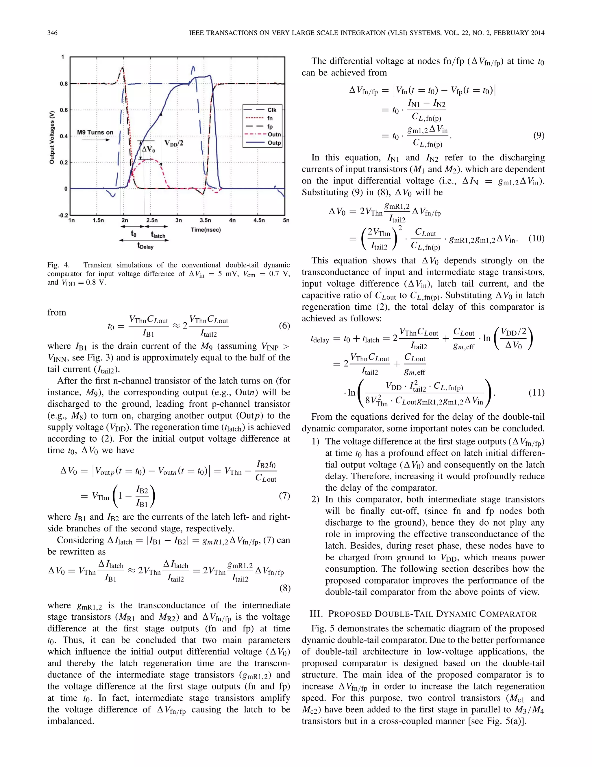 346 IEEE TRANSACTIONS ON VERY LARGE SCALE INTEGRATION (VLSI) SYSTEMS, VOL. 22, NO. 2, FEBRUARY 2014
Fig. 4. Transient simulations of the conventional double-tail dynamic
comparator for input voltage difference of Vin = 5 mV, Vcm = 0.7 V,
and VDD = 0.8 V.
from
t0 =
VThnCLout
IB1
≈ 2
VThnCLout
Itail2
(6)
where IB1 is the drain current of the M9 (assuming VINP >
VINN, see Fig. 3) and is approximately equal to the half of the
tail current (Itail2).
After the ﬁrst n-channel transistor of the latch turns on (for
instance, M9), the corresponding output (e.g., Outn) will be
discharged to the ground, leading front p-channel transistor
(e.g., M8) to turn on, charging another output (Outp) to the
supply voltage (VDD). The regeneration time (tlatch) is achieved
according to (2). For the initial output voltage difference at
time t0, V0 we have
V0 = Voutp(t = t0) − Voutn(t = t0) = VThn −
IB2t0
CLout
= VThn 1 −
IB2
IB1
(7)
where IB1 and IB2 are the currents of the latch left- and right-
side branches of the second stage, respectively.
Considering Ilatch = |IB1 − IB2| = gmR1,2 Vfn/fp, (7) can
be rewritten as
V0 = VThn
Ilatch
IB1
≈ 2VThn
Ilatch
Itail2
= 2VThn
gmR1,2
Itail2
Vfn/fp
(8)
where gmR1,2 is the transconductance of the intermediate
stage transistors (MR1 and MR2) and Vfn/fp is the voltage
difference at the ﬁrst stage outputs (fn and fp) at time
t0. Thus, it can be concluded that two main parameters
which inﬂuence the initial output differential voltage ( V0)
and thereby the latch regeneration time are the transcon-
ductance of the intermediate stage transistors (gmR1,2) and
the voltage difference at the ﬁrst stage outputs (fn and fp)
at time t0. In fact, intermediate stage transistors amplify
the voltage difference of Vfn/fp causing the latch to be
imbalanced.
The differential voltage at nodes fn/fp ( Vfn/fp) at time t0
can be achieved from
Vfn/fp = Vfn(t = t0) − Vfp(t = t0)
= t0 ·
IN1 − IN2
CL,fn(p)
= t0 ·
gm1,2 Vin
CL,fn(p)
. (9)
In this equation, IN1 and IN2 refer to the discharging
currents of input transistors (M1 and M2), which are dependent
on the input differential voltage (i.e., IN = gm1,2 Vin).
Substituting (9) in (8), V0 will be
V0 = 2VThn
gmR1,2
Itail2
Vfn/fp
=
2VThn
Itail2
2
·
CLout
CL,fn(p)
· gmR1,2gm1,2 Vin. (10)
This equation shows that V0 depends strongly on the
transconductance of input and intermediate stage transistors,
input voltage difference ( Vin), latch tail current, and the
capacitive ratio of CLout to CL,fn(p). Substituting V0 in latch
regeneration time (2), the total delay of this comparator is
achieved as follows:
tdelay = t0 + tlatch = 2
VThnCLout
Itail2
+
CLout
gm,eff
· ln
VDD/2
V0
= 2
VThnCLout
Itail2
+
CLout
gm,eff
· ln
VDD · I2
tail2 · CL,fn(p)
8V2
Thn · CLoutgmR1,2gm1,2 Vin
. (11)
From the equations derived for the delay of the double-tail
dynamic comparator, some important notes can be concluded.
1) The voltage difference at the ﬁrst stage outputs ( Vfn/fp)
at time t0 has a profound effect on latch initial differen-
tial output voltage ( V0) and consequently on the latch
delay. Therefore, increasing it would profoundly reduce
the delay of the comparator.
2) In this comparator, both intermediate stage transistors
will be ﬁnally cut-off, (since fn and fp nodes both
discharge to the ground), hence they do not play any
role in improving the effective transconductance of the
latch. Besides, during reset phase, these nodes have to
be charged from ground to VDD, which means power
consumption. The following section describes how the
proposed comparator improves the performance of the
double-tail comparator from the above points of view.
III. PROPOSED DOUBLE-TAIL DYNAMIC COMPARATOR
Fig. 5 demonstrates the schematic diagram of the proposed
dynamic double-tail comparator. Due to the better performance
of double-tail architecture in low-voltage applications, the
proposed comparator is designed based on the double-tail
structure. The main idea of the proposed comparator is to
increase Vfn/fp in order to increase the latch regeneration
speed. For this purpose, two control transistors (Mc1 and
Mc2) have been added to the ﬁrst stage in parallel to M3/M4
transistors but in a cross-coupled manner [see Fig. 5(a)].
 