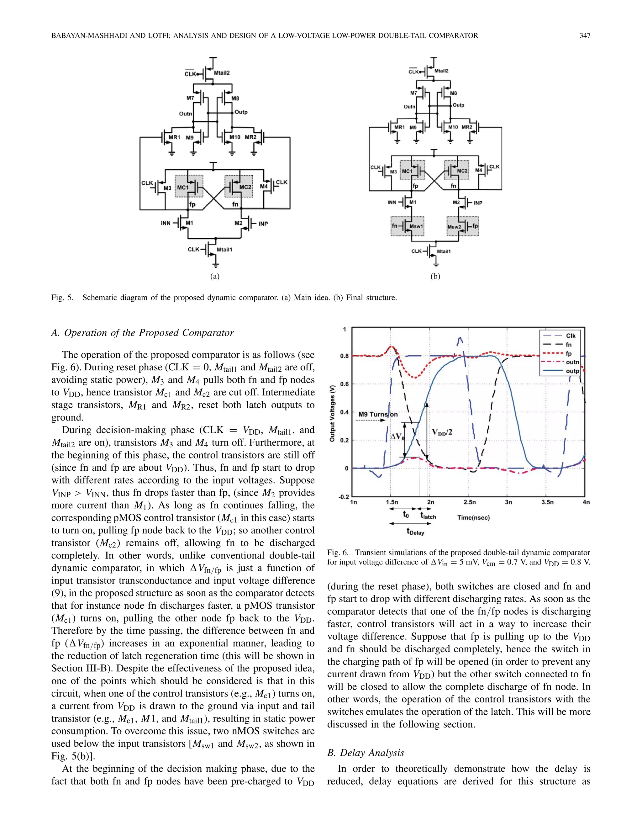 BABAYAN-MASHHADI AND LOTFI: ANALYSIS AND DESIGN OF A LOW-VOLTAGE LOW-POWER DOUBLE-TAIL COMPARATOR 347
(b)(a)
Fig. 5. Schematic diagram of the proposed dynamic comparator. (a) Main idea. (b) Final structure.
A. Operation of the Proposed Comparator
The operation of the proposed comparator is as follows (see
Fig. 6). During reset phase (CLK = 0, Mtail1 and Mtail2 are off,
avoiding static power), M3 and M4 pulls both fn and fp nodes
to VDD, hence transistor Mc1 and Mc2 are cut off. Intermediate
stage transistors, MR1 and MR2, reset both latch outputs to
ground.
During decision-making phase (CLK = VDD, Mtail1, and
Mtail2 are on), transistors M3 and M4 turn off. Furthermore, at
the beginning of this phase, the control transistors are still off
(since fn and fp are about VDD). Thus, fn and fp start to drop
with different rates according to the input voltages. Suppose
VINP > VINN, thus fn drops faster than fp, (since M2 provides
more current than M1). As long as fn continues falling, the
corresponding pMOS control transistor (Mc1 in this case) starts
to turn on, pulling fp node back to the VDD; so another control
transistor (Mc2) remains off, allowing fn to be discharged
completely. In other words, unlike conventional double-tail
dynamic comparator, in which Vfn/fp is just a function of
input transistor transconductance and input voltage difference
(9), in the proposed structure as soon as the comparator detects
that for instance node fn discharges faster, a pMOS transistor
(Mc1) turns on, pulling the other node fp back to the VDD.
Therefore by the time passing, the difference between fn and
fp ( Vfn/fp) increases in an exponential manner, leading to
the reduction of latch regeneration time (this will be shown in
Section III-B). Despite the effectiveness of the proposed idea,
one of the points which should be considered is that in this
circuit, when one of the control transistors (e.g., Mc1) turns on,
a current from VDD is drawn to the ground via input and tail
transistor (e.g., Mc1, M1, and Mtail1), resulting in static power
consumption. To overcome this issue, two nMOS switches are
used below the input transistors [Msw1 and Msw2, as shown in
Fig. 5(b)].
At the beginning of the decision making phase, due to the
fact that both fn and fp nodes have been pre-charged to VDD
Fig. 6. Transient simulations of the proposed double-tail dynamic comparator
for input voltage difference of Vin = 5 mV, Vcm = 0.7 V, and VDD = 0.8 V.
(during the reset phase), both switches are closed and fn and
fp start to drop with different discharging rates. As soon as the
comparator detects that one of the fn/fp nodes is discharging
faster, control transistors will act in a way to increase their
voltage difference. Suppose that fp is pulling up to the VDD
and fn should be discharged completely, hence the switch in
the charging path of fp will be opened (in order to prevent any
current drawn from VDD) but the other switch connected to fn
will be closed to allow the complete discharge of fn node. In
other words, the operation of the control transistors with the
switches emulates the operation of the latch. This will be more
discussed in the following section.
B. Delay Analysis
In order to theoretically demonstrate how the delay is
reduced, delay equations are derived for this structure as
 
