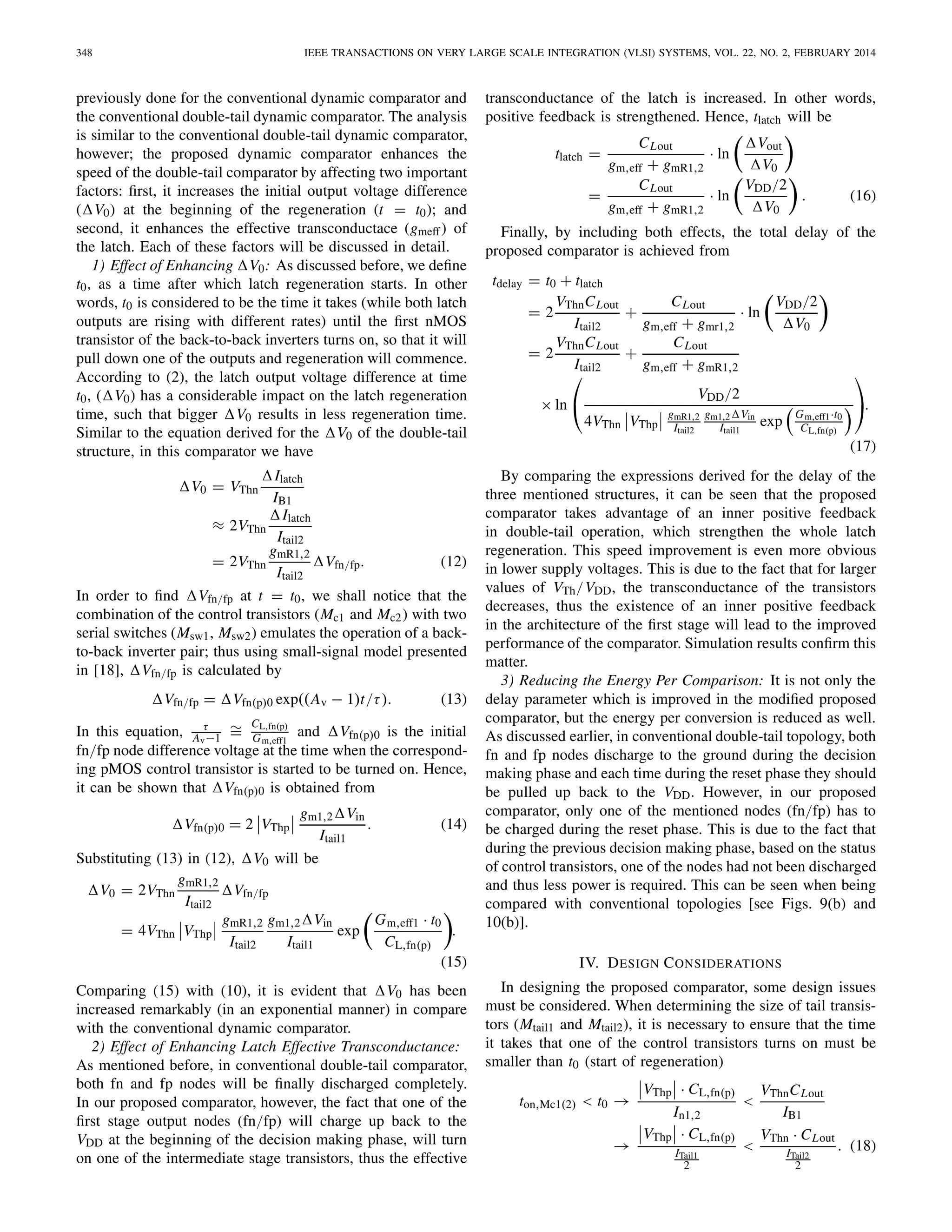 348 IEEE TRANSACTIONS ON VERY LARGE SCALE INTEGRATION (VLSI) SYSTEMS, VOL. 22, NO. 2, FEBRUARY 2014
previously done for the conventional dynamic comparator and
the conventional double-tail dynamic comparator. The analysis
is similar to the conventional double-tail dynamic comparator,
however; the proposed dynamic comparator enhances the
speed of the double-tail comparator by affecting two important
factors: ﬁrst, it increases the initial output voltage difference
( V0) at the beginning of the regeneration (t = t0); and
second, it enhances the effective transconductace (gmeff) of
the latch. Each of these factors will be discussed in detail.
1) Effect of Enhancing V0: As discussed before, we deﬁne
t0, as a time after which latch regeneration starts. In other
words, t0 is considered to be the time it takes (while both latch
outputs are rising with different rates) until the ﬁrst nMOS
transistor of the back-to-back inverters turns on, so that it will
pull down one of the outputs and regeneration will commence.
According to (2), the latch output voltage difference at time
t0, ( V0) has a considerable impact on the latch regeneration
time, such that bigger V0 results in less regeneration time.
Similar to the equation derived for the V0 of the double-tail
structure, in this comparator we have
V0 = VThn
Ilatch
IB1
≈ 2VThn
Ilatch
Itail2
= 2VThn
gmR1,2
Itail2
Vfn/fp. (12)
In order to ﬁnd Vfn/fp at t = t0, we shall notice that the
combination of the control transistors (Mc1 and Mc2) with two
serial switches (Msw1, Msw2) emulates the operation of a back-
to-back inverter pair; thus using small-signal model presented
in [18], Vfn/fp is calculated by
Vfn/fp = Vfn(p)0 exp((Av − 1)t/τ). (13)
In this equation, τ
Av−1
∼=
CL,fn(p)
Gm,eff1
and Vfn(p)0 is the initial
fn/fp node difference voltage at the time when the correspond-
ing pMOS control transistor is started to be turned on. Hence,
it can be shown that Vfn(p)0 is obtained from
Vfn(p)0 = 2 VThp
gm1,2 Vin
Itail1
. (14)
Substituting (13) in (12), V0 will be
V0 = 2VThn
gmR1,2
Itail2
Vfn/fp
= 4VThn VThp
gmR1,2
Itail2
gm1,2 Vin
Itail1
exp
Gm,eff1 · t0
CL,fn(p)
.
(15)
Comparing (15) with (10), it is evident that V0 has been
increased remarkably (in an exponential manner) in compare
with the conventional dynamic comparator.
2) Effect of Enhancing Latch Effective Transconductance:
As mentioned before, in conventional double-tail comparator,
both fn and fp nodes will be ﬁnally discharged completely.
In our proposed comparator, however, the fact that one of the
ﬁrst stage output nodes (fn/fp) will charge up back to the
VDD at the beginning of the decision making phase, will turn
on one of the intermediate stage transistors, thus the effective
transconductance of the latch is increased. In other words,
positive feedback is strengthened. Hence, tlatch will be
tlatch =
CLout
gm,eff + gmR1,2
· ln
Vout
V0
=
CLout
gm,eff + gmR1,2
· ln
VDD/2
V0
. (16)
Finally, by including both effects, the total delay of the
proposed comparator is achieved from
tdelay = t0 + tlatch
= 2
VThnCLout
Itail2
+
CLout
gm,eff + gmr1,2
· ln
VDD/2
V0
= 2
VThnCLout
Itail2
+
CLout
gm,eff + gmR1,2
× ln
⎛
⎝ VDD/2
4VThn VThp
gmR1,2
Itail2
gm1,2 Vin
Itail1
exp
Gm,eff1·t0
CL,fn(p)
⎞
⎠.
(17)
By comparing the expressions derived for the delay of the
three mentioned structures, it can be seen that the proposed
comparator takes advantage of an inner positive feedback
in double-tail operation, which strengthen the whole latch
regeneration. This speed improvement is even more obvious
in lower supply voltages. This is due to the fact that for larger
values of VTh/VDD, the transconductance of the transistors
decreases, thus the existence of an inner positive feedback
in the architecture of the ﬁrst stage will lead to the improved
performance of the comparator. Simulation results conﬁrm this
matter.
3) Reducing the Energy Per Comparison: It is not only the
delay parameter which is improved in the modiﬁed proposed
comparator, but the energy per conversion is reduced as well.
As discussed earlier, in conventional double-tail topology, both
fn and fp nodes discharge to the ground during the decision
making phase and each time during the reset phase they should
be pulled up back to the VDD. However, in our proposed
comparator, only one of the mentioned nodes (fn/fp) has to
be charged during the reset phase. This is due to the fact that
during the previous decision making phase, based on the status
of control transistors, one of the nodes had not been discharged
and thus less power is required. This can be seen when being
compared with conventional topologies [see Figs. 9(b) and
10(b)].
IV. DESIGN CONSIDERATIONS
In designing the proposed comparator, some design issues
must be considered. When determining the size of tail transis-
tors (Mtail1 and Mtail2), it is necessary to ensure that the time
it takes that one of the control transistors turns on must be
smaller than t0 (start of regeneration)
ton,Mc1(2) < t0 →
VThp · CL,fn(p)
In1,2
<
VThnCLout
IB1
→
VThp · CL,fn(p)
ITail1
2
<
VThn · CLout
ITail2
2
. (18)
 