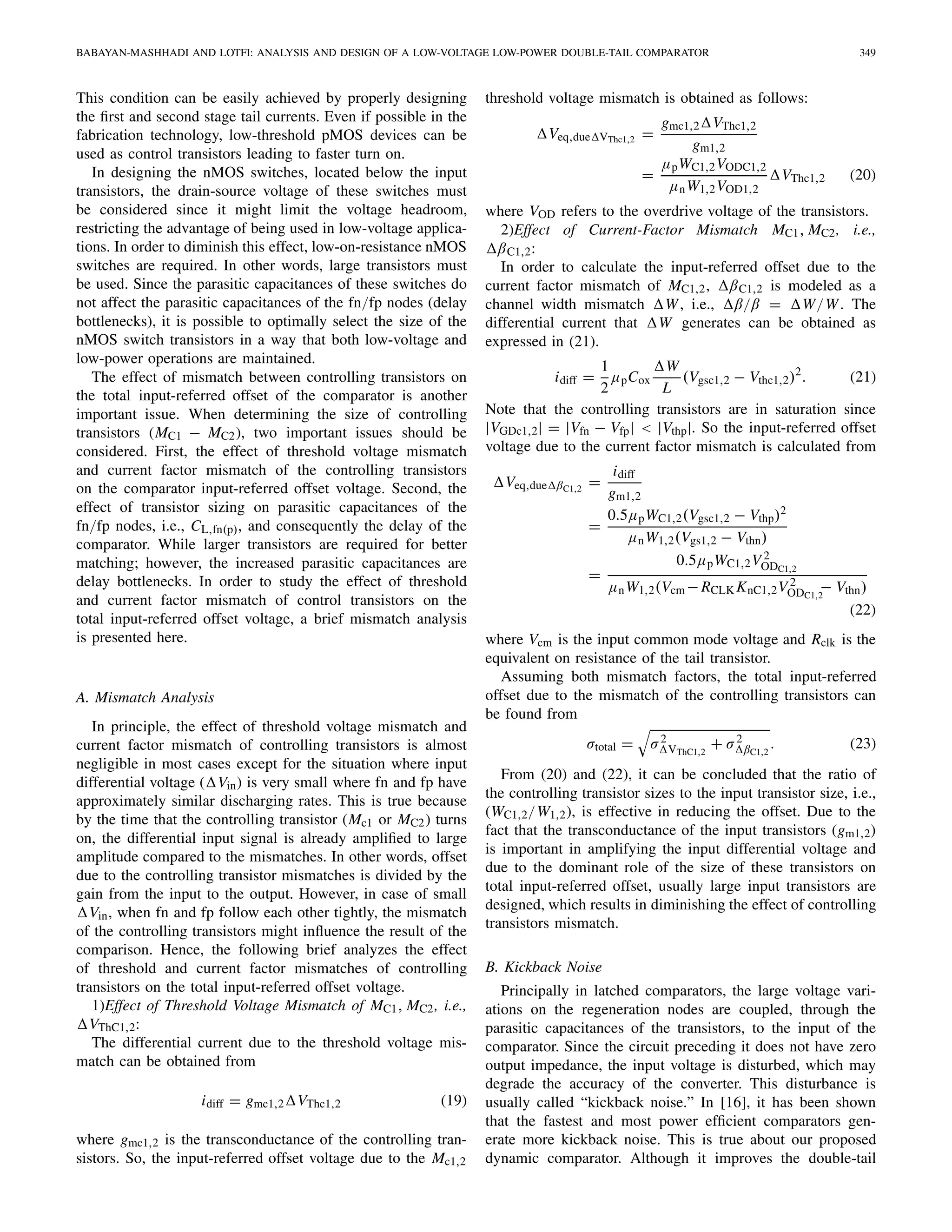 BABAYAN-MASHHADI AND LOTFI: ANALYSIS AND DESIGN OF A LOW-VOLTAGE LOW-POWER DOUBLE-TAIL COMPARATOR 349
This condition can be easily achieved by properly designing
the ﬁrst and second stage tail currents. Even if possible in the
fabrication technology, low-threshold pMOS devices can be
used as control transistors leading to faster turn on.
In designing the nMOS switches, located below the input
transistors, the drain-source voltage of these switches must
be considered since it might limit the voltage headroom,
restricting the advantage of being used in low-voltage applica-
tions. In order to diminish this effect, low-on-resistance nMOS
switches are required. In other words, large transistors must
be used. Since the parasitic capacitances of these switches do
not affect the parasitic capacitances of the fn/fp nodes (delay
bottlenecks), it is possible to optimally select the size of the
nMOS switch transistors in a way that both low-voltage and
low-power operations are maintained.
The effect of mismatch between controlling transistors on
the total input-referred offset of the comparator is another
important issue. When determining the size of controlling
transistors (MC1 − MC2), two important issues should be
considered. First, the effect of threshold voltage mismatch
and current factor mismatch of the controlling transistors
on the comparator input-referred offset voltage. Second, the
effect of transistor sizing on parasitic capacitances of the
fn/fp nodes, i.e., CL,fn(p), and consequently the delay of the
comparator. While larger transistors are required for better
matching; however, the increased parasitic capacitances are
delay bottlenecks. In order to study the effect of threshold
and current factor mismatch of control transistors on the
total input-referred offset voltage, a brief mismatch analysis
is presented here.
A. Mismatch Analysis
In principle, the effect of threshold voltage mismatch and
current factor mismatch of controlling transistors is almost
negligible in most cases except for the situation where input
differential voltage ( Vin) is very small where fn and fp have
approximately similar discharging rates. This is true because
by the time that the controlling transistor (Mc1 or MC2) turns
on, the differential input signal is already ampliﬁed to large
amplitude compared to the mismatches. In other words, offset
due to the controlling transistor mismatches is divided by the
gain from the input to the output. However, in case of small
Vin, when fn and fp follow each other tightly, the mismatch
of the controlling transistors might inﬂuence the result of the
comparison. Hence, the following brief analyzes the effect
of threshold and current factor mismatches of controlling
transistors on the total input-referred offset voltage.
1)Effect of Threshold Voltage Mismatch of MC1, MC2, i.e.,
VThC1,2:
The differential current due to the threshold voltage mis-
match can be obtained from
idiff = gmc1,2 VThc1,2 (19)
where gmc1,2 is the transconductance of the controlling tran-
sistors. So, the input-referred offset voltage due to the Mc1,2
threshold voltage mismatch is obtained as follows:
Veq,due VThc1,2 =
gmc1,2 VThc1,2
gm1,2
=
μpWC1,2VODC1,2
μnW1,2VOD1,2
VThc1,2 (20)
where VOD refers to the overdrive voltage of the transistors.
2)Effect of Current-Factor Mismatch MC1, MC2, i.e.,
βC1,2:
In order to calculate the input-referred offset due to the
current factor mismatch of MC1,2, βC1,2 is modeled as a
channel width mismatch W, i.e., β/β = W/W. The
differential current that W generates can be obtained as
expressed in (21).
idiff =
1
2
μpCox
W
L
(Vgsc1,2 − Vthc1,2)2
. (21)
Note that the controlling transistors are in saturation since
|VGDc1,2| = |Vfn − Vfp| < |Vthp|. So the input-referred offset
voltage due to the current factor mismatch is calculated from
Veq,due βC1,2
=
idiff
gm1,2
=
0.5μpWC1,2(Vgsc1,2 − Vthp)2
μnW1,2(Vgs1,2 − Vthn)
=
0.5μpWC1,2V 2
ODC1,2
μnW1,2(Vcm −RCLK KnC1,2V 2
ODC1,2
− Vthn)
(22)
where Vcm is the input common mode voltage and Rclk is the
equivalent on resistance of the tail transistor.
Assuming both mismatch factors, the total input-referred
offset due to the mismatch of the controlling transistors can
be found from
σtotal = σ2
VThC1,2
+ σ2
βC1,2
. (23)
From (20) and (22), it can be concluded that the ratio of
the controlling transistor sizes to the input transistor size, i.e.,
(WC1,2/W1,2), is effective in reducing the offset. Due to the
fact that the transconductance of the input transistors (gm1,2)
is important in amplifying the input differential voltage and
due to the dominant role of the size of these transistors on
total input-referred offset, usually large input transistors are
designed, which results in diminishing the effect of controlling
transistors mismatch.
B. Kickback Noise
Principally in latched comparators, the large voltage vari-
ations on the regeneration nodes are coupled, through the
parasitic capacitances of the transistors, to the input of the
comparator. Since the circuit preceding it does not have zero
output impedance, the input voltage is disturbed, which may
degrade the accuracy of the converter. This disturbance is
usually called “kickback noise.” In [16], it has been shown
that the fastest and most power efﬁcient comparators gen-
erate more kickback noise. This is true about our proposed
dynamic comparator. Although it improves the double-tail
 
