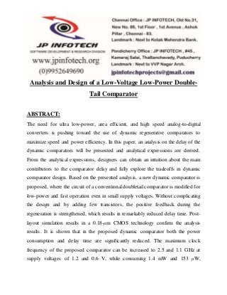 Analysis and Design of a Low-Voltage Low-Power Double-
Tail Comparator
ABSTRACT:
The need for ultra low-power, area efficient, and high speed analog-to-digital
converters is pushing toward the use of dynamic regenerative comparators to
maximize speed and power efficiency. In this paper, an analysis on the delay of the
dynamic comparators will be presented and analytical expressions are derived.
From the analytical expressions, designers can obtain an intuition about the main
contributors to the comparator delay and fully explore the tradeoffs in dynamic
comparator design. Based on the presented analysis, a new dynamic comparator is
proposed, where the circuit of a conventional doubletail comparator is modified for
low-power and fast operation even in small supply voltages. Without complicating
the design and by adding few transistors, the positive feedback during the
regeneration is strengthened, which results in remarkably reduced delay time. Post-
layout simulation results in a 0.18-μm CMOS technology confirm the analysis
results. It is shown that in the proposed dynamic comparator both the power
consumption and delay time are significantly reduced. The maximum clock
frequency of the proposed comparator can be increased to 2.5 and 1.1 GHz at
supply voltages of 1.2 and 0.6 V, while consuming 1.4 mW and 153 μW,
 
