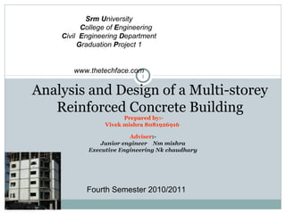 Srm University
          College of Engineering
    Civil Engineering Department
         Graduation Project 1


       www.thetechface.com
                            1

Analysis and Design of a Multi-storey
   Reinforced Concrete Building
                       Prepared by:-
                 Vivek mishra 8081926916

                         Adviser:-
                Junior engineer Nm mishra
            Executive Engineering Nk chaudhary




           Fourth Semester 2010/2011
 