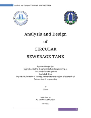 1
1 Analysis and Design of CIRCULAR SEWERAGE TANK
Analysis and Design
of
CIRCULAR
SEWERAGE TANK
A graduation project
Submitted to the department of civil engineering at
The University of Baghdad
Baghdad - Iraq
In partial fulfillment of the requirement for the degree of Bachelor of
Science in civil engineering
By
Emmad
Supervised by
AL. ADNAN NAJEM LAZEM
July /2023
 
