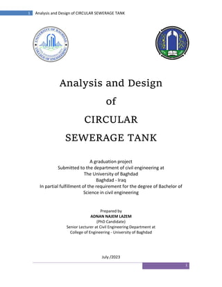 1
1 Analysis and Design of CIRCULAR SEWERAGE TANK
Analysis and Design
of
CIRCULAR
SEWERAGE TANK
A graduation project
Submitted to the department of civil engineering at
The University of Baghdad
Baghdad - Iraq
In partial fulfillment of the requirement for the degree of Bachelor of
Science in civil engineering
Prepared by
ADNAN NAJEM LAZEM
(PhD Candidate)
Senior Lecturer at Civil Engineering Department at
College of Engineering - University of Baghdad
July /2023
 