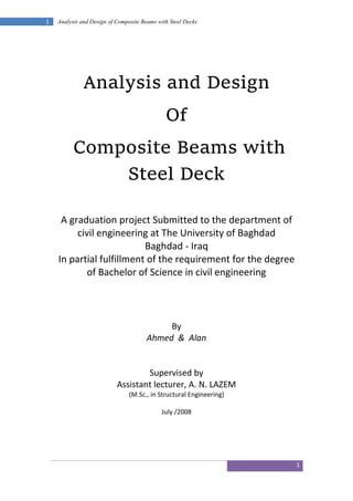 1
1 Analysis and Design of Composite Beams with Steel Decks
Analysis and Design
Of
Composite Beams with
Steel Deck
A graduation project Submitted to the department of
civil engineering at The University of Baghdad
Baghdad - Iraq
In partial fulfillment of the requirement for the degree
of Bachelor of Science in civil engineering
By
Ahmed & Alan
Supervised by
Assistant lecturer, A. N. LAZEM
(M.Sc., in Structural Engineering)
July /2008
 