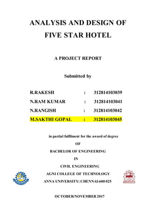 ANALYSIS AND DESIGN OF
FIVE STAR HOTEL
A PROJECT REPORT
Submitted by
R.RAKESH : 312814103039
N.RAM KUMAR : 312814103041
N.RANGISH : 312814103042
M.SAKTHI GOPAL : 312814103045
in partial fulfilment for the award of degree
OF
BACHELOR OF ENGINEERING
IN
CIVIL ENGINEERING
AGNI COLLEGE OF TECHNOLOGY
ANNA UNIVERSITY: CHENNAI-600 025
OCTOBER/NOVEMBER 2017
 