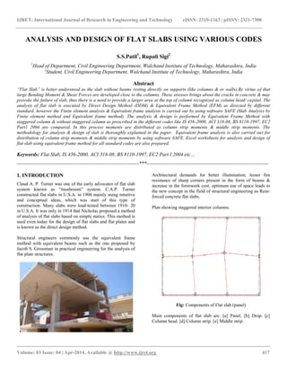 IJRET: International Journal of Research in Engineering and Technology eISSN: 2319-1163 | pISSN: 2321-7308
__________________________________________________________________________________________
Volume: 03 Issue: 04 | Apr-2014, Available @ http://www.ijret.org 417
ANALYSIS AND DESIGN OF FLAT SLABS USING VARIOUS CODES
S.S.Patil1
, Rupali Sigi2
1
Head of Department, Civil Engineering Department, Walchand Institute of Technology, Maharashtra, India
2
Student, Civil Engineering Department, Walchand Institute of Technology, Maharashtra, India
Abstract
“Flat Slab” is better understood as the slab without beams resting directly on supports (like columns & or walls).By virtue of that
large Bending Moment & Shear Forces are developed close to the columns. These stresses brings about the cracks in concrete & may
provoke the failure of slab, thus there is a need to provide a larger area at the top of column recognized as column head/ capital. The
analysis of flat slab is executed by Direct Design Method (DDM) & Equivalent Frame Method (EFM) as directed by different
standard, however the Finite element analysis & Equivalent frame analysis is carried out by using software SAFE (Slab Analysis by
Finite element method and Equivalent frame method). The analysis & design is performed by Equivalent Frame Method with
staggered column & without staggered column as prescribed in the different codes like IS 456-2000, ACI 318-08, BS 8110-1997, EC2
Part1 2004 are compared. In this process moments are distributed as column strip moments & middle strip moments. The
methodology for analysis & design of slab is thoroughly explained in the paper. Equivalent frame analysis is also carried out for
distribution of column strip moments & middle strip moments by using software SAFE. Excel worksheets for analysis and design of
flat slab using equivalent frame method for all standard codes are also prepared.
Keywords: Flat Slab, IS 456-2000, ACI 318-08, BS 8110-1997, EC2 Part I 2004 etc…
-----------------------------------------------------------------------***-----------------------------------------------------------------------
1. INTRODUCTION
Claud A. P. Turner was one of the early advocates of flat slab
system known as “mushroom” system. C.A.P. Turner
constructed flat slabs in U.S.A. in 1906 mainly using intuitive
and conceptual ideas, which was start of this type of
construction. Many slabs were load-tested between 1910- 20
in U.S.A. It was only in 1914 that Nicholas proposed a method
of analysis of flat slabs based on simple statics. This method is
used even today for the design of flat slabs and flat plates and
is known as the direct design method.
Structural engineers commonly use the equivalent frame
method with equivalent beams such as the one proposed by
Jacob S. Grossman in practical engineering for the analysis of
flat plate structures.
Architectural demands for better illumination, lesser fire
resistance of sharp corners present in the form of beams &
increase in the formwork cost, optimum use of space leads to
the new concept in the field of structural engineering as Rein-
forced concrete flat slabs.
Plan showing staggered interior columns.
Fig: Components of Flat slab (panel)
Main components of flat slab are. [a] Panel. [b] Drop. [c]
Column head. [d] Column strip. [e] Middle strip.
 